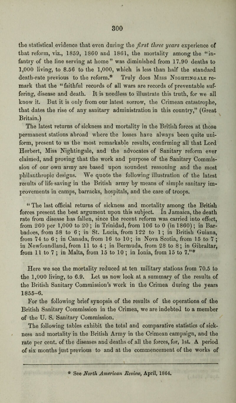 the statistical evidence that even during the first three years experience of that reform, viz., 1859, 1860 and 1861, the mortality among the “in- fantry of the line serving at home” was diminished from 17.90 deaths to 1,000 living, to 8.56 to the 1,000, which is less than half the standard death-rate previous to the reform.* Truly does Miss Nightingale re- mark that the “ faithful records of all wars are records of preventable suf- fering, disease and death. It is needless to illustrate this truth, for we all know it. But it is only from our latest sorrow, the Crimean catastrophe, that dates the rise of any sanitary administration in this country,” (Great Britain.) The latest returns of sickness and mortality in the British forces at those permanent stations abroad where the losses have always been quite uni- form, present to us the most remarkable results, confirming all that Lord Herbert, Miss Nightingale, and the advocates of Sanitary reform ever claimed, and proving that the work and purpose of the Sanitary Commis- sion of our own army are based upon soundest reasoning and the most philanthropic designs. We quote the following illustration of the latest results of life saving in the British army by means of simple sanitary im- provements in camps, barracks, hospitals, and the care of troops. “ The last official returns of sickness and mortality among the British forces present the best argument upon this subject. In Jamaica, the death rate from disease has fallen, since the recent reform was carried into effect, from 260 per 1,000 to 20; in Trinidad, from 106 to 0 (in 1860); in Bar- badoes, from 58 to 6; in St. Lucia, from 122 to 1; in British Guiana, from 74 to 6 ; in Canada, from 16 to 10; in Nova Scotia, from 15 to 7 ; in Newfoundland, from 11 to 4 ; in Bermuda, from 28 to 8; in Gibraltar, from 11 to 7 ; in Malta, from 15 to 10 ; in Ionia, from 15 to 7.”* Here we see the mortality reduced at ten military stations from 70.5 to the 1,000 living, to 6.9. Let us now look at a summary of the results of the British Sanitary Commission’s work in the Crimea du^ng the years 1855-6. For the following brief synopsis of the results of the operations of the British Sanitary Commission in the Crimea, we are indebted to a member of the U. S. Sanitary Commission. The following tables exhibit the total and comparative statistics of sick- ness and mortality in the British Army in the Crimean campaign, and the rate per cent, of the diseases and deaths of all the forces, for, 1st. A period of six months just previous to and at the commencement of the works of * See North American Review, April, 1864.