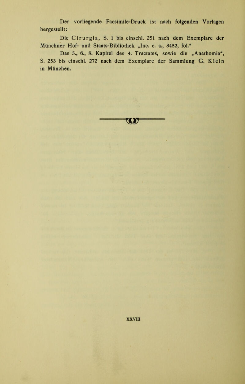 Der vorliegende Facsimile-Druck ist nach folgenden Vorlagen hergestellt: Die Cirurgia, S. 1 bis einschl. 251 nach dem Exemplare der Münchner Hof- und Staats-Bibliothek „Inc. c. a., 3452, fol.“ Das 5., 6., 8. Kapitel des 4. Tractates, sowie die „Anathomia“, S. 253 bis einschl. 272 nach dem Exemplare der Sammlung G. Klein in München.