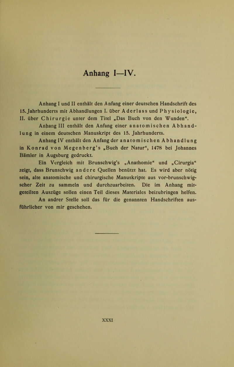 Anhang I—IV Anhang I und II enthält den Anfang einer deutschen Handschrift des 15.Jahrhunderts mit Abhandlungen I. über Aderlass und Physiologie, II. über Chirurgie unter dem Titel „Das Buch von den Wunden“. Anhang III enthält den Anfang einer anatomischen Abhand- lung in einem deutschen Manuskript des 15. Jahrhunderts. Anhang IV enthält den Anfang der anatomischen Abhandlung in Konrad von Megenberg’s „Buch der Natur“, 1478 bei Johannes Bämler in Augsburg gedruckt. Ein Vergleich mit Brunschwig’s „Anathomie“ und „Cirurgia“ zeigt, dass Brunschwig andere Quellen benützt hat. Es wird aber nötig sein, alte anatomische und chirurgische Manuskripte aus vor-brunschwig- scher Zeit zu sammeln und durchzuarbeiten. Die im Anhang mit- geteilten Auszüge sollen einen Teil dieses Materiales beizubringen helfen. An andrer Stelle soll das für die genannten Handschriften aus- führlicher von mir geschehen.