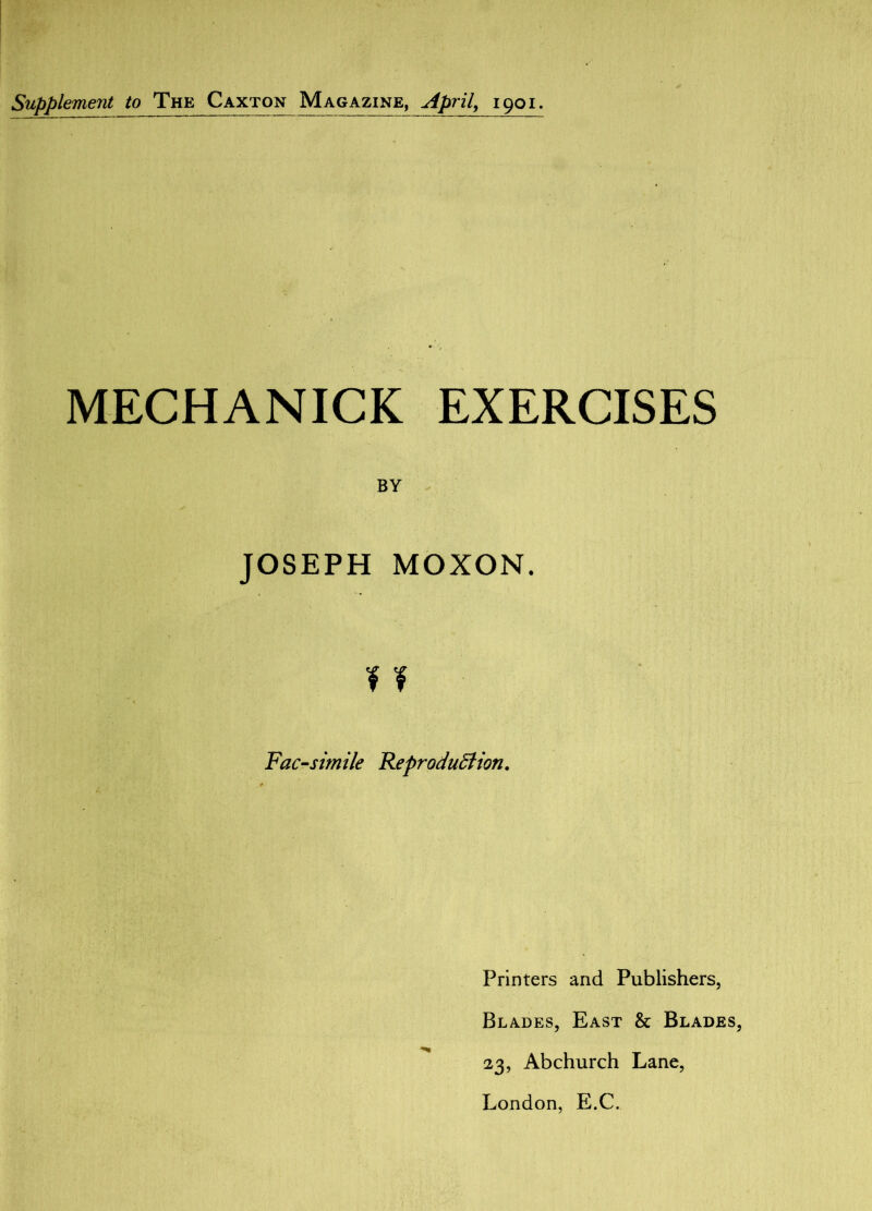 Supplement to The Caxton Magazine, April, 1901. MECHANICK EXERCISES BY JOSEPH MOXON. ¥ I Facsimile Reproduction. Printers and Publishers, Blades, East & Blades, 23, Abchurch Lane, London, E.C.