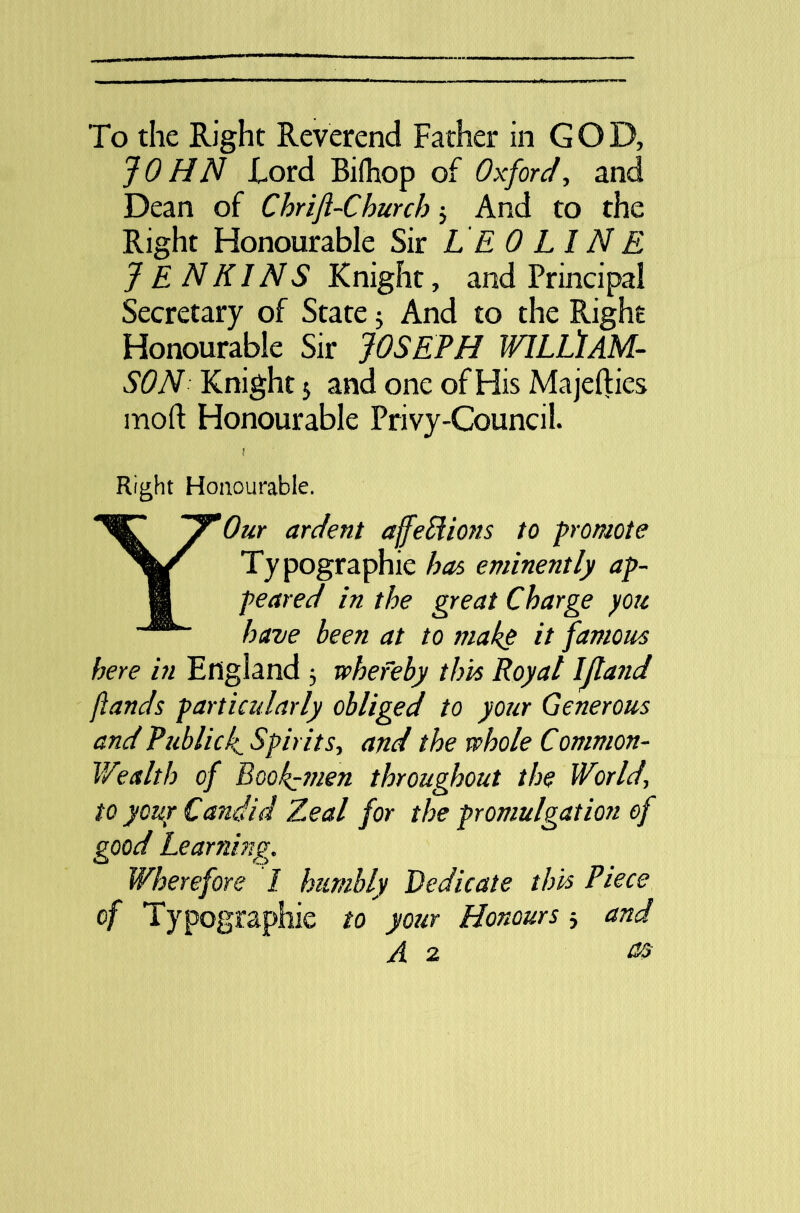 JOHN Lord Bifhop of Oxford, and Dean of ChriJl-Church ; And to the Right Honourable Sir L E 0 LI N E JENKINS Knight, and Principal Secretary of State 5 And to the Right Honourable Sir JOSEPH WILLIAM- SON Knight 5 and one of His Ma jellies mod Honourable Privy-Council. ! Right Honourable. YOur ardent affedions to promote Typographic has eminently ap- peared in the great Charge you have been at to make it famous here in England 5 whereby this Royal IJland ft ands particularly obliged to your Generous and Public ft Spirits-, and the whole Common- Wealth of Bookmen throughout the World\ to your Candid Zeal for the promulgation of good Learning. Wherefore I humbly Dedicate this Piece of Typographic to your Honours 5 and A 2