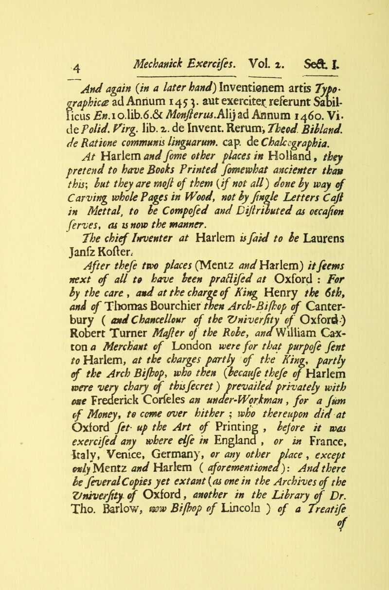 And again {in a later hand) Inventionem artis Typo* graphic# ad Annum 1453. aut exercise^ referunt Sabil- ficus £*?.io.lib.6.& MonJlerusAYij^d Annum 1460. Vi. de Polid. Virg. lib. x. de Invent. Return, Theod. Bibland. de Ratione commmts linguarum. cap. de Chakcgraphia. At Harlem and feme ether places in Holland, they pretend to have Books Printed fmewhat ancienter than this; but they are mojl of them (if not all) done by way of Car ving whole Pages in Wood, not by Jingle Letters Cajl in Mettal, to be Compofed and Dijlribated as oecafim ferves, as is now the manner. The chief Inventer at Harlem is faid to be Laurens Janfz Kofter. After thefe two places (Mentz and Harlem) it feems next of all to have been prattifed at Oxford : For by the care , and at the charge of King Henry the 6th, and of Thomas Bourchier then Arch-Bi(hop of Canter- bury ( and Chancellour of the Vniverfity of Oxford ) Robert Turner Mafer of the Robe, ^/William Ca-x- ton a Merchant of London were for that purpofe fent to Harlem, at the charges partly of the King, partly of the Arch Bijhop> who then {Jbecaufe thefe of Harlem were very chary of thisfee ret) prevailed privately with twe Frederick Corfeles an under-Workman, for a ftm of Money, to come over hither ; who thereupon did at Oxford fet- up the Art of Printing , before it was exercifed any where elfe in England , or in France, Italy, Venice, Germany, or any other place, except only Mentz and Harlem {aforementioned): And there be feu oral Copies yet extant (as one in the Archives of the Vniverfity of Oxford, another in the Library of Dr. Tho. Barlow, mw Bi/hop of Lincoln ) of a Treatife