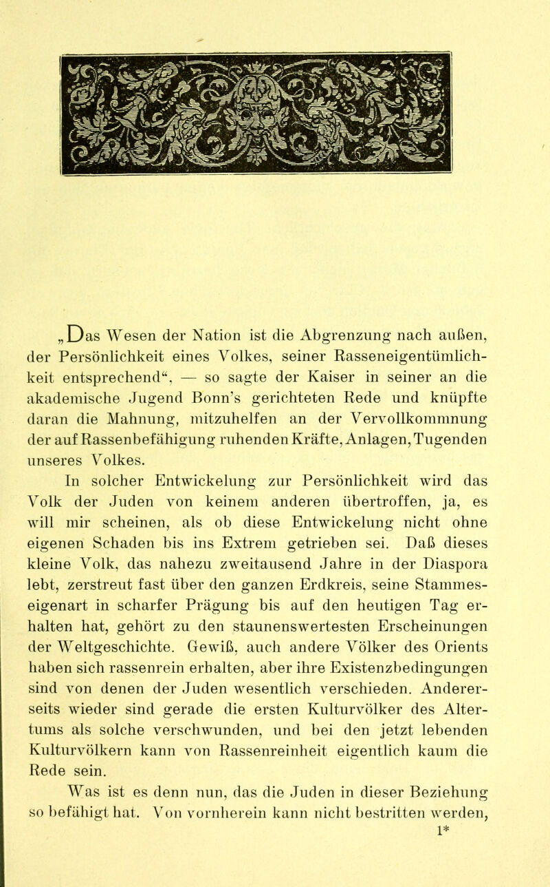 „Das Wesen der Nation ist die Abgrenzung nach außen, der Persönlichkeit eines Volkes, seiner Rasseneigentümlich- keit entsprechend“, — so sagte der Kaiser in seiner an die akademische Jugend Bonn’s gerichteten Rede und knüpfte daran die Mahnung, mitzuhelfen an der Vervollkommnung der auf Rassenbefähigung ruhenden Kräfte, Anlagen, Tugenden unseres Volkes. In solcher Entwickelung zur Persönlichkeit wird das Volk der Juden von keinem anderen übertroffen, ja, es will mir scheinen, als ob diese Entwickelung nicht ohne eigenen Schaden bis ins Extrem getrieben sei. Daß dieses kleine Volk, das nahezu zweitausend Jahre in der Diaspora lebt, zerstreut fast über den ganzen Erdkreis, seine Stammes- eigenart in scharfer Prägung bis auf den heutigen Tag er- halten hat, gehört zu den staunenswertesten Erscheinungen der Weltgeschichte. Gewiß, auch andere Völker des Orients haben sich rassenrein erhalten, aber ihre Existenzbedingungen sind von denen der Juden wesentlich verschieden. Anderer- seits wieder sind gerade die ersten Kulturvölker des Alter- tums als solche verschwunden, und bei den jetzt lebenden Kulturvölkern kann von Rassenreinheit eigentlich kaum die Rede sein. Was ist es denn nun, das die Juden in dieser Beziehung so befähigt hat. Von vornherein kann nicht bestritten werden, 1*