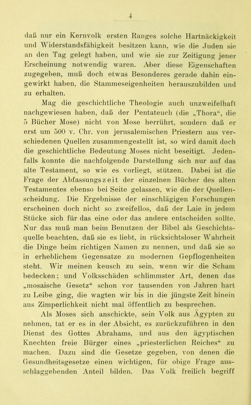 daß nur ein Kernvolk ersten Ranges solche Hartnäckigkeit und Widerstandsfähigkeit besitzen kann, wie die Juden sie an den Tag gelegt haben, und wie sie zur Zeitigung jener Erscheinung notwendig waren. Aber diese Eigenschaften zugegeben, muß doch etwas Besonderes gerade dahin ein- gewirkt haben, die Stammeseigenheiten herauszubilden und zu erhalten. Mag die geschichtliche Theologie auch unzweifelhaft nachgewiesen haben, daß der Pentateuch (die „Thora“, die 5 Bücher Mose) nicht von Mose herrührt, sondern daß er erst um 500 v. Chr. von jerusalemischen Priestern aus ver- schiedenen Quellen zusammengestellt ist, so wird damit doch die geschichtliche Bedeutung Moses nicht beseitigt. Jeden- falls konnte die nachfolgende Darstellung sich nur auf das alte Testament, so wie es vorliegt, stützen. Dabei ist die Frage der Abfassungszeit der einzelnen Bücher des alten Testamentes ebenso bei Seite gelassen, wie die der Quellen- scheidung. Die Ergebnisse der einschlägigen Forschungen erscheinen doch nicht so zweifellos, daß der Laie in jedem Stücke sich für das eine oder das andere entscheiden sollte. Nur das muß man beim Benutzen der Bibel als Geschichts- quelle beachten, daß sie es liebt, in rücksichtsloser Wahrheit die Dinge beim richtigen Namen zu nennen, und daß sie so in erheblichem Gegensätze zu modernen Gepflogenheiten steht. Wir meinen keusch zu sein, wenn wir die Scham bedecken: und Volksschäden schlimmster Art, denen das „mosaische Gesetz“ schon vor tausenden von Jahren hart zu Leibe ging, die wagten wir bis in die jüngste Zeit hinein aus Zimperlichkeit nicht mal öffentlich zu besprechen. Als Moses sich anschickte, sein Volk aus Ägypten zu nehmen, tat er es in der Absicht, es zurückzuführen in den Dienst des Gottes Abrahams, und aus den ägyptischen Knechten freie Bürger eines „priesterlichen Reiches“ zu machen. Dazu sind die Gesetze gegeben, von denen die Gesundheitsgesetze einen wichtigen, für obige Frage aus- schlaggebenden Anteil bilden. Das Volk freilich begriff