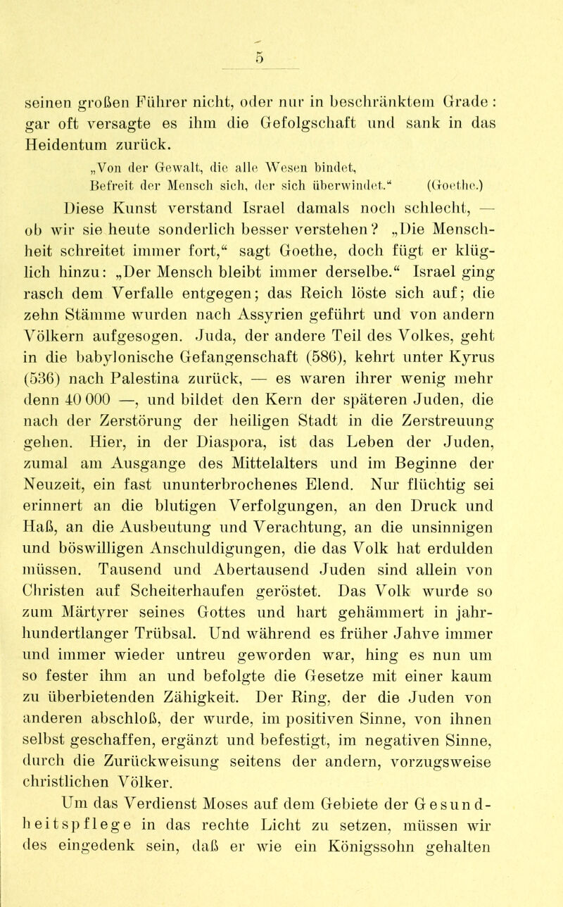 gar oft versagte es ihm die Gefolgschaft und sank in das Heidentum zurück. „Von der Gewalt, die alle Wesen bindet, Befreit der Mensch sieh, der sich überwindet.“ (Goethe.) Diese Kunst verstand Israel damals noch schlecht, — ob wir sie heute sonderlich besser verstehen ? „Die Mensch- heit schreitet immer fort,“ sagt Goethe, doch fügt er klüg- lich hinzu: „Der Mensch bleibt immer derselbe.“ Israel ging rasch dem Verfalle entgegen; das Reich löste sich auf; die zehn Stämme wurden nach Assyrien geführt und von andern Völkern aufgesogen. Juda, der andere Teil des Volkes, geht in die babylonische Gefangenschaft (586), kehrt unter Kyrus (536) nach Palestina zurück, — es waren ihrer wenig mehr denn 40 000 —, und bildet den Kern der späteren Juden, die nach der Zerstörung der heiligen Stadt in die Zerstreuung gehen. Hier, in der Diaspora, ist das Leben der Juden, zumal am Ausgange des Mittelalters und im Beginne der Neuzeit, ein fast ununterbrochenes Elend. Nur flüchtig sei erinnert an die blutigen Verfolgungen, an den Druck und Haß, an die Ausbeutung und Verachtung, an die unsinnigen und böswilligen Anschuldigungen, die das Volk hat erdulden müssen. Tausend und Abertausend Juden sind allein von Christen auf Scheiterhaufen geröstet. Das Volk wurde so zum Märtyrer seines Gottes und hart gehämmert in jahr- hundertlanger Trübsal. Und während es früher Jahve immer und immer wieder untreu geworden war, hing es nun um so fester ihm an und befolgte die Gesetze mit einer kaum zu überbietenden Zähigkeit. Der Ring, der die Juden von anderen abschloß, der wurde, im positiven Sinne, von ihnen selbst geschaffen, ergänzt und befestigt, im negativen Sinne, durch die Zurückweisung seitens der andern, vorzugsweise christlichen Völker. Um das Verdienst Moses auf dem Gebiete der Gesund- heitspflege in das rechte Licht zu setzen, müssen wir des eingedenk sein, daß er wie ein Königssohn gehalten