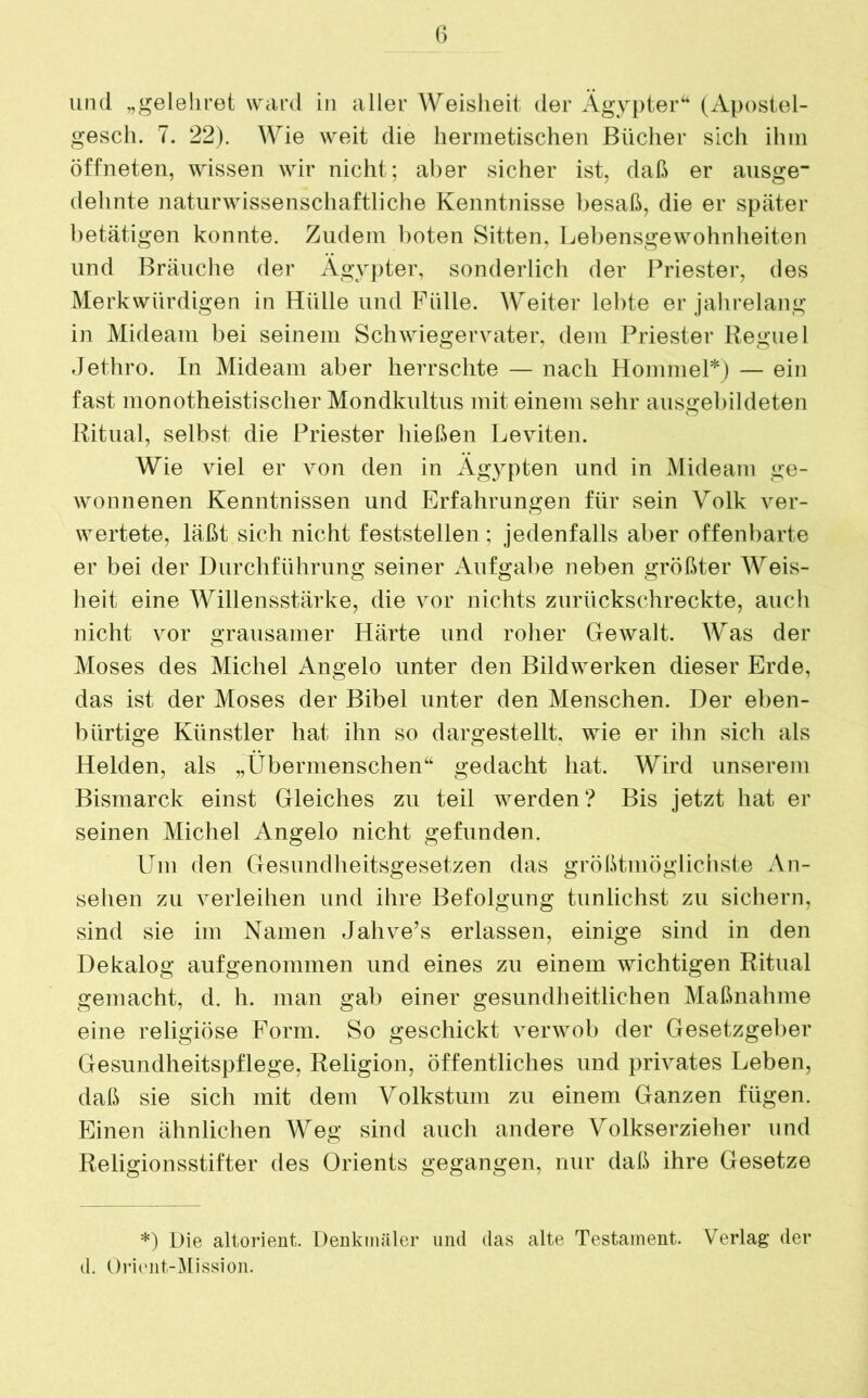 und „gelehret ward in aller Weisheit der Ägypter“ (Apostel- gesch. 7. 22). Wie weit die hermetischen Bücher sich ihm öffneten, wissen wir nicht; aber sicher ist, daß er ausge- dehnte naturwissenschaftliche Kenntnisse besaß, die er später betätigen konnte. Zudem boten Sitten. Lebensgewohnheiten und Bräuche der Ägypter, sonderlich der Priester, des Merkwürdigen in Hülle und Fülle. Weiter lebte er jahrelang in Mideam bei seinem Schwiegervater, dem Priester Regne 1 Jethro. In Mideam aber herrschte — nach Hommel*) — ein fast monotheistischer Mondkultus mit einem sehr ausgebildeten Ritual, selbst die Priester hießen Leviten. Wie viel er von den in Ägypten und in Mideam ge- wonnenen Kenntnissen und Erfahrungen für sein Volk ver- wertete, läßt sich nicht feststellen ; jedenfalls aber offenbarte er bei der Durchführung seiner Aufgabe neben größter Weis- heit eine Willensstärke, die vor nichts zurückschreckte, auch nicht vor grausamer Härte und roher Gewalt. Was der Moses des Michel Angelo unter den Bildwerken dieser Erde, das ist der Moses der Bibel unter den Menschen. Der eben- bürtige Künstler hat ihn so dargestellt, wie er ihn sich als Helden, als „Übermenschen“ gedacht hat. Wird unserem Bismarck einst Gleiches zu teil werden? Bis jetzt hat er seinen Michel Angelo nicht gefunden. Um den Gesundheitsgesetzen das größtmöglichste An- sehen zu verleihen und ihre Befolgung tunlichst zu sichern, sind sie im Namen Jahve’s erlassen, einige sind in den Dekalog aufgenommen und eines zu einem wichtigen Ritual gemacht, d. h. man gab einer gesundheitlichen Maßnahme eine religiöse Form. So geschickt verwob der Gesetzgeber Gesundheitspflege, Religion, öffentliches und privates Leben, daß sie sich mit dem Volkstum zu einem Ganzen fügen. Einen ähnlichen Weg sind auch andere Volkserzieher und Religionsstifter des Orients gegangen, nur daß ihre Gesetze *) Die altorient. Denkmäler und das alte Testament. Verlag der d. Orient-Mission.