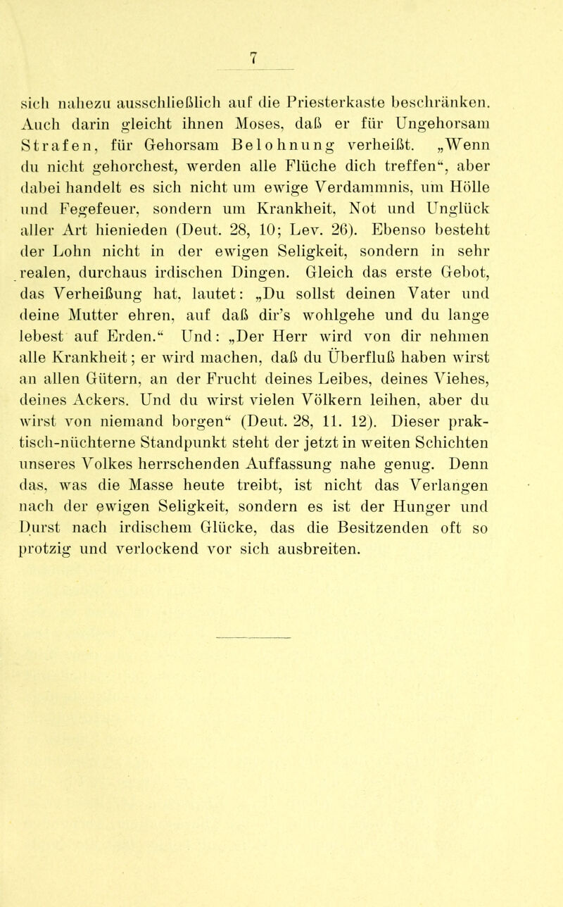 sich nahezu ausschließlich auf die Priesterkaste beschränken. Auch darin gleicht ihnen Moses, daß er für Ungehorsam Strafen, für Gehorsam Belohnung verheißt. „Wenn du nicht gehorchest, werden alle Flüche dich treffen“, aber dabei handelt es sich nicht um ewige Verdammnis, um Hölle und Fegefeuer, sondern um Krankheit, Not und Unglück aller Art hienieden (Deut. 28, 10; Lev. 26). Ebenso besteht der Lohn nicht in der ewigen Seligkeit, sondern in sehr realen, durchaus irdischen Dingen. Gleich das erste Gebot, das Verheißung hat, lautet: „Du sollst deinen Vater und deine Mutter ehren, auf daß dir’s wohlgehe und du lange lebest auf Erden.“ Und: „Der Herr wird von dir nehmen alle Krankheit; er wird machen, daß du Überfluß haben wirst an allen Gütern, an der Frucht deines Leibes, deines Viehes, deines Ackers. Und du wirst vielen Völkern leihen, aber du wirst von niemand borgen“ (Deut. 28, 11. 12). Dieser prak- tisch-nüchterne Standpunkt steht der jetzt in weiten Schichten unseres Volkes herrschenden Auffassung nahe genug. Denn das, was die Masse heute treibt, ist nicht das Verlangen nach der ewigen Seligkeit, sondern es ist der Hunger und Durst nach irdischem Glücke, das die Besitzenden oft so protzig und verlockend vor sich ausbreiten.