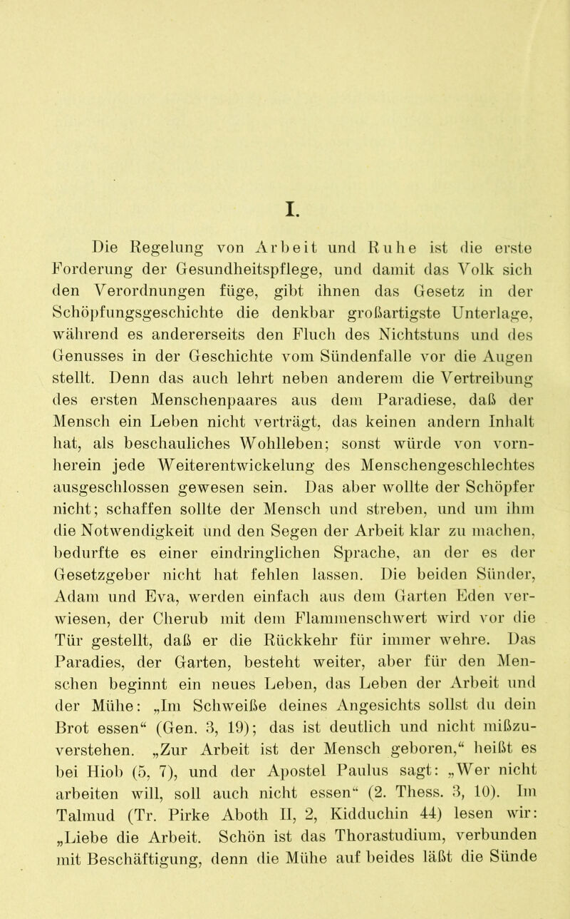 I. Die Regelung von Arbeit und Ruhe ist die erste Forderung der Gesundheitspflege, und damit das Volk sich den Verordnungen füge, gibt ihnen das Gesetz in der Schöpfungsgeschichte die denkbar großartigste Unterlage, während es andererseits den Fluch des Nichtstuns und des Genusses in der Geschichte vom Sündenfalle vor die Augen stellt. Denn das auch lehrt neben anderem die Vertreibung des ersten Menschenpaares aus dem Paradiese, daß der Mensch ein Leben nicht verträgt, das keinen andern Inhalt hat, als beschauliches Wohlleben; sonst würde von vorn- herein jede Weiterentwickelung des Menschengeschlechtes ausgeschlossen gewesen sein. Das aber wollte der Schöpfer nicht; schaffen sollte der Mensch und streben, und um ihm die Notwendigkeit und den Segen der Arbeit klar zu machen, bedurfte es einer eindringlichen Sprache, an der es der Gesetzgeber nicht hat fehlen lassen. Die beiden Sünder, Adam und Eva, werden einfach aus dem Garten Eden ver- wiesen, der Cherub mit dem Flammenschwert wird vor die Tür gestellt, daß er die Rückkehr für immer wehre. Das Paradies, der Garten, besteht weiter, aber für den Men- schen beginnt ein neues Leben, das Leben der Arbeit und der Mühe: „Im Schweiße deines Angesichts sollst du dein Brot essen“ (Gen. 3, 19); das ist deutlich und nicht mißzu- verstehen. „Zur Arbeit ist der Mensch geboren,“ heißt es bei Hiob (5, 7), und der Apostel Paulus sagt: „Wer nicht arbeiten will, soll auch nicht essen“ (2. Thess. 3, 10). Im Talmud (Tr. Pirke Aboth II, 2, Kidducliin 44) lesen wir: „Liebe die Arbeit. Schön ist das Thorastudium, verbunden mit Beschäftigung, denn die Mühe auf beides läßt die Sünde