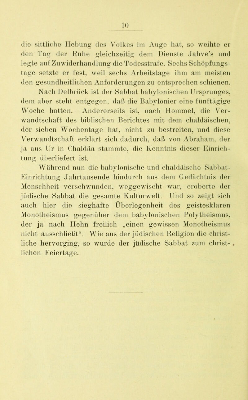 die sittliche Hebung des Volkes im Auge hat, so weihte er den Tag der Ruhe gleichzeitig dem Dienste Jahve’s und legte auf Zuwiderhandlung die Todesstrafe. Sechs Schöpfungs- tage setzte er fest, weil sechs Arbeitstage ihm am meisten den gesundheitlichen Anforderungen zu entsprechen schienen. Nach Delbrück ist der Sabbat babylonischen Ursprunges, dem aber stellt entgegen, daß die Babylonier eine fünftägige Woche hatten. Andererseits ist, nach Hommel, die Ver- wandtschaft des biblischen Berichtes mit dem chaldäischen, der sieben Wochentage hat, nicht zu bestreiten, und diese Verwandtschaft erklärt sich dadurch, daß von Abraham, der ja aus Ur in Chaldäa stammte, die Kenntnis dieser Einrich- tung überliefert ist. Während nun die babylonische und chaldäische Sabbat- Einrichtung Jahrtausende hindurch aus dem Gedächtnis der Menschheit verschwunden, weggewischt war, eroberte der jüdische Sabbat die gesamte Kulturwelt. Und so zeigt sich auch hier die sieghafte Überlegenheit des geistesklaren Monotheismus gegenüber dem babylonischen Polytheismus, der ja nach Hehn freilich „einen gewissen Monotheismus nicht ausschließt“. Wie aus der jüdischen Religion die christ- liche hervorging, so wurde der jüdische Sabbat zum Christ- • liehen Feiertage.