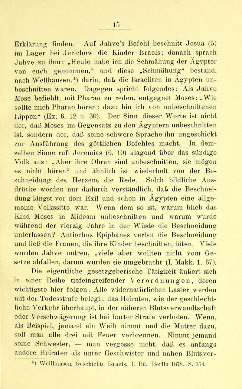 Erklärung finden. Auf Jahve’s Befehl beschnitt Josua (5) im Lager bei Jerichow die Kinder Israels; danach sprach Jahve zu ihm: „Heute habe ich die Schmähung der Ägypter von euch genommen,“ und diese „Schmähung“ bestand, nach Wellhausen,*) darin, daß die Israeliten in Ägypten un- beschnitten waren. Dagegen spricht folgendes: Als Jahve Mose befiehlt, mit Pharao zu reden, entgegnet Moses: „Wie sollte mich Pharao hören; dazu bin ich von unbeschnittenen Lippen“ (Ex; 6. 12 u. 30). Der Sinn dieser Worte ist nicht der, daß Moses im Gegensatz zu den Ägyptern unbeschnitten ist, sondern der, daß seine schwere Sprache ihn ungeschickt zur Ausführung des göttlichen Befehles macht. In dem- selben Sinne ruft Jeremias (6. 10) klagend über das sündige Volk aus: „Aber ihre Ohren sind unbeschnitten, sie mögen es nicht hören“ und ähnlich ist wiederholt von der Be- schneidung des Herzens die Rede. Solch bildliche Aus- drücke werden nur dadurch verständlich, daß die Beschnei- dung längst vor dem Exil und schon in Ägypten eine allge- meine Yolkssitte war. Wenn dem so ist, warum blieb das Kind Moses in Mideam unbeschnitten und warum wurde während der vierzig Jahre in der Wüste die Beschneidung unterlassen? Antiochus Epiphanes verbot die Beschneidung und ließ die Frauen, die ihre Kinder beschnitten, töten. Viele wurden Jahve untreu, „viele aber wollten nicht vom Ge- setze abfallen, darum wurden sie umgebracht (I. Makk. 1. 67). Die eigentliche gesetzgeberische Tätigkeit äußert sich in einer Reihe tief eingreifend er Verordnungen, deren wichtigste hier folgen: Alle widernatürlichen Laster werden mit der Todesstrafe belegt; das Heiraten, wie der geschlecht- liche Verkehr überhaupt, in der näheren Blutsverwandtschaft oder Verschwägerung ist bei harter Strafe verboten. Wenn, als Beispiel, jemand ein Weib nimmt und die Mutter dazu, soll man alle drei mit Feuer verbrennen. Nimmt jemand seine Schwester, — man vergesse nicht, daß es anfangs andere Heiraten als unter Geschwister und nahen Blutsver- *) Wellhansen, Geschichte Israels. I. Bd. Berlin 1878. S. 364.