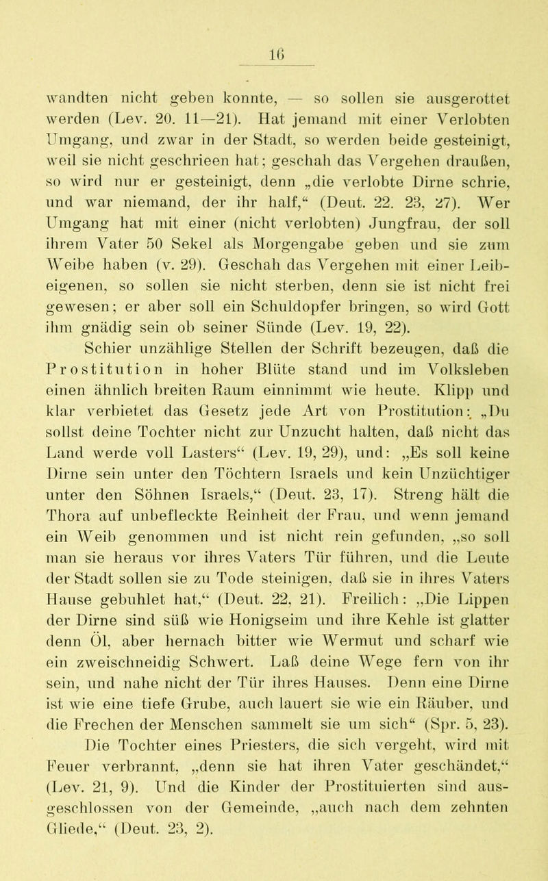 wandten nicht geben konnte, — so sollen sie ausgerottet werden (Lev. 20. 11—21). Hat jemand mit einer Verlobten Umgang, und zwar in der Stadt, so werden beide gesteinigt, weil sie nicht geschrieen hat; geschah das Vergehen draußen, so wird nur er gesteinigt, denn „die verlobte Dirne schrie, und war niemand, der ihr half,“ (Deut. 22. 23, 27). Wer Umgang hat mit einer (nicht verlobten) Jungfrau, der soll ihrem Vater 50 Sekel als Morgengabe geben und sie zum Weibe haben (v. 29). Geschah das Vergehen mit einer Leib- eigenen, so sollen sie nicht sterben, denn sie ist nicht frei gewesen; er aber soll ein Schuldopfer bringen, so wird Gott ihm gnädig sein ob seiner Sünde (Lev. 19, 22). Schier unzählige Stellen der Schrift bezeugen, daß die Prostitution in hoher Blüte stand und im Volksleben einen ähnlich breiten Raum einnimmt wie heute. Klipp und klar verbietet das Gesetz jede Art von Prostitution „Du sollst deine Tochter nicht zur Unzucht halten, daß nicht das Land werde voll Lasters“ (Lev. 19, 29), und: „Es soll keine Dirne sein unter den Töchtern Israels und kein Unzüchtiger unter den Söhnen Israels,“ (Deut. 23, 17). Streng hält die Thora auf unbefleckte Reinheit der Frau, und wenn jemand ein Weib genommen und ist nicht rein gefunden, „so soll man sie heraus vor ihres Vaters Tür führen, und die Leute der Stadt sollen sie zu Tode steinigen, daß sie in ihres Vaters Hause gebuhlet hat,“ (Deut. 22, 21). Freilich: „Die Lippen der Dirne sind süß wie Honigseim und ihre Kehle ist glatter denn Öl, aber hernach bitter wie Wermut und scharf wie ein zweischneidig Schwert. Laß deine Wege fern von ihr sein, und nahe nicht der Tür ihres Hauses. Denn eine Dirne ist wie eine tiefe Grube, auch lauert sie wie ein Räuber, und die Frechen der Menschen sammelt sie um sich“ (Spr. 5, 23). Die Tochter eines Priesters, die sich vergeht, wird mit Feuer verbrannt, „denn sie hat ihren Vater geschändet,“ (Lev. 21, 9). Und die Kinder der Prostituierten sind aus- geschlossen von der Gemeinde, „auch nach dem zehnten Gliede,“ (Deut. 23, 2).