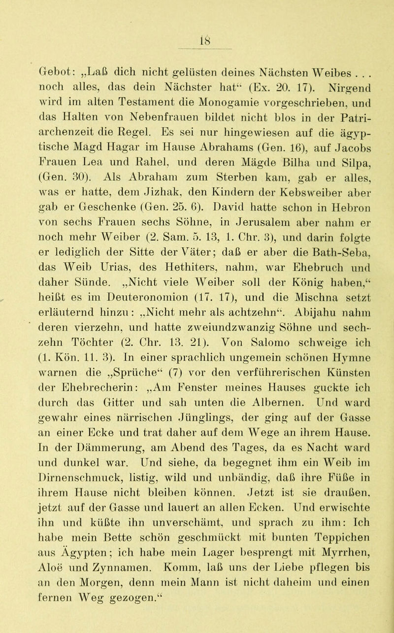 Gebot: „Laß dich nicht gelüsten deines Nächsten Weibes . . . noch alles, das dein Nächster hat“ (Ex. 20. 17). Nirgend wird im alten Testament die Monogamie vorgeschrieben, und das Halten von Nebenfrauen bildet nicht blos in der Patri- archenzeit die Regel. Es sei nur hingewiesen auf die ägyp- tische Magd Hagar im Hause Abrahams (Gen. 16), auf Jacobs Frauen Lea und Rahel, und deren Mägde Bilha und Silpa, (Gen. 30). Als Abraham zum Sterben kam, gab er alles, was er hatte, dem Jizhak, den Kindern der Kebsweiber aber gab er Geschenke (Gen. 25. 6). David hatte schon in Hebron von sechs Frauen sechs Söhne, in Jerusalem aber nahm er noch mehr Weiber (2. Sam. 5. 13, 1. Chr. 3), und darin folgte er lediglich der Sitte der Väter; daß er aber die Bath-Seba. das Weib Urias, des Hethiters, nahm, war Ehebruch und daher Sünde. „Nicht viele Weiber soll der König haben,“ heißt es im Deuteronomion (17. 17), und die Mischna setzt erläuternd hinzu: „Nicht mehr als achtzehn“. Abijahu nahm deren vierzehn, und hatte zweiundzwanzig Söhne und sech- zehn Töchter (2. Chr. 13. 21). Von Salomo schweige ich (1. Kön. 11. 3). In einer sprachlich ungemein schönen Hymne warnen die „Sprüche“ (7) vor den verführerischen Künsten der Ehebrecherin: „Am Fenster meines Hauses guckte ich durch das Gitter und sah unten die Albernen. Und ward gewahr eines närrischen Jünglings, der ging auf der Gasse an einer Ecke und trat daher auf dem Wege an ihrem Hause. In der Dämmerung, am Abend des Tages, da es Nacht ward und dunkel war. Und siehe, da begegnet ihm ein Weib im Dirnenschmuck, listig, wild und unbändig, daß ihre Füße in ihrem Hause nicht bleiben können. Jetzt ist sie draußen, jetzt auf der Gasse und lauert an allen Ecken. Und erwischte ihn und küßte ihn unverschämt, und sprach zu ihm: Ich habe mein Bette schön geschmückt mit bunten Teppichen aus Ägypten; ich habe mein Lager besprengt mit Myrrhen, Aloe und Zynnamen. Komm, laß uns der Liebe pflegen bis an den Morgen, denn mein Mann ist nicht daheim und einen fernen Weg gezogen.“