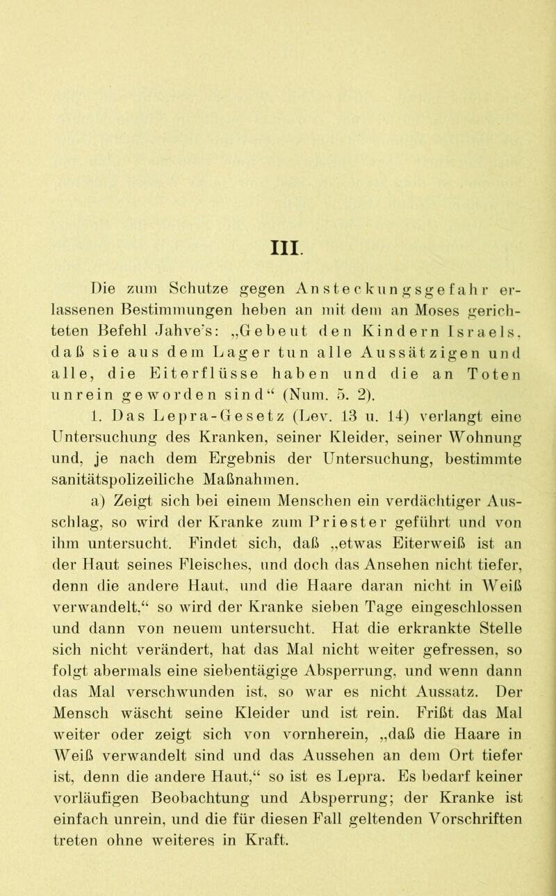 Die zum Schutze gegen Ansteckungsgefahr er- lassenen Bestimmungen heben an mit dem an Moses gerich- teten Befehl Jahve’s: „Gebeut den Kindern Israels, daß sie aus dem Lager tun alle Aussätzigen und alle, die Eiterflüsse haben und die an Toten unrein geworden sind“ (Num. 5. 2). 1. Das Lepra-Gesetz (Lev. 13 u. 14) verlangt eine Untersuchung des Kranken, seiner Kleider, seiner Wohnung und, je nach dem Ergebnis der Untersuchung, bestimmte sanitätspolizeiliche Maßnahmen. a) Zeigt sich bei einem Menschen ein verdächtiger Aus- schlag, so wird der Kranke zum Priester geführt und von ihm untersucht. Findet sich, daß „etwas Eiterweiß ist an der Haut seines Fleisches, und doch das Ansehen nicht tiefer, denn die andere Haut, und die Haare daran nicht in Weiß verwandelt,“ so wird der Kranke sieben Tage eingeschlossen und dann von neuem untersucht. Hat die erkrankte Stelle sich nicht verändert, hat das Mal nicht weiter gefressen, so folgt abermals eine siebentägige Absperrung, und wenn dann das Mal verschwunden ist, so war es nicht Aussatz. Der Mensch wäscht seine Kleider und ist rein. Frißt das Mal weiter oder zeigt sich von Arornherein, „daß die Haare in Weiß verwandelt sind und das Aussehen an dem Ort tiefer ist, denn die andere Haut,“ so ist es Lepra. Es bedarf keiner vorläufigen Beobachtung und Absperrung; der Kranke ist einfach unrein, und die für diesen Fall geltenden Vorschriften treten ohne weiteres in Kraft.