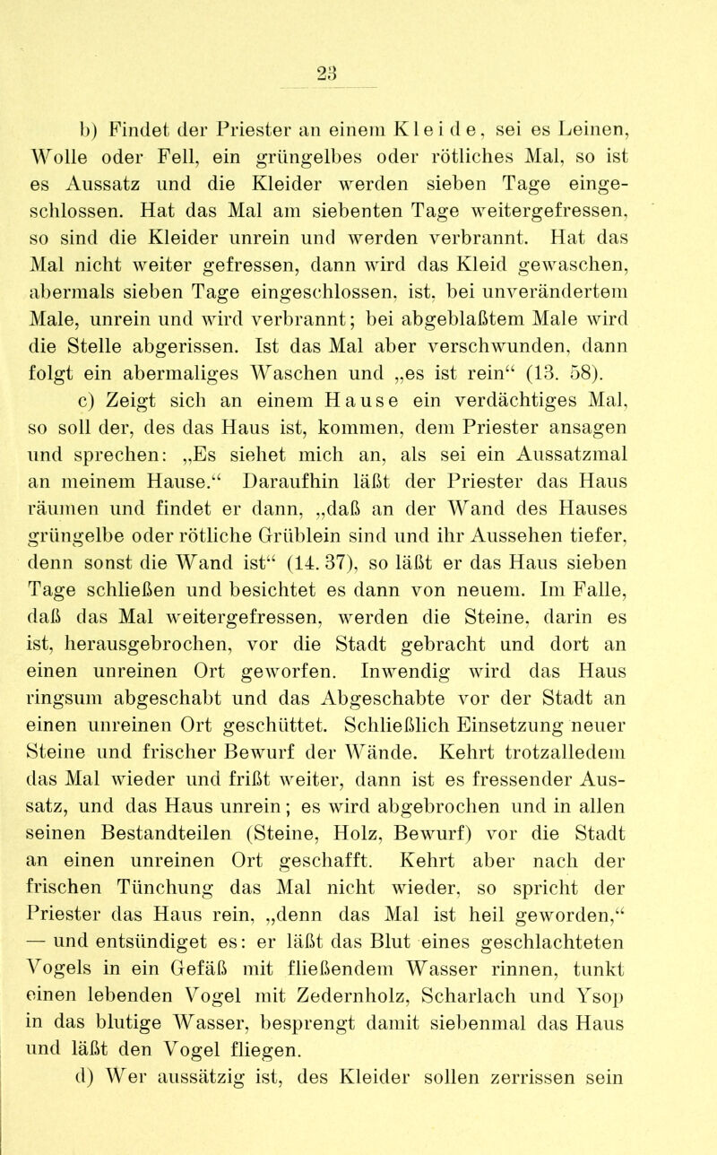 b) Findet der Priester an einem Kleide, sei es Leinen, Wolle oder Fell, ein grüngelbes oder rötliches Mal, so ist es Aussatz und die Kleider werden sieben Tage einge- schlossen. Hat das Mal am siebenten Tage weitergefressen, so sind die Kleider unrein und werden verbrannt. Hat das Mal nicht weiter gefressen, dann wird das Kleid gewaschen, abermals sieben Tage eingeschlossen, ist, bei unverändertem Male, unrein und wird verbrannt; bei abgeblaßtem Male wird die Stelle abgerissen. Ist das Mal aber verschwunden, dann folgt ein abermaliges Waschen und „es ist rein44 (13. 58). c) Zeigt sich an einem Hause ein verdächtiges Mal, so soll der, des das Haus ist, kommen, dem Priester ansagen und sprechen: „Es siehet mich an, als sei ein Aussatzmal an meinem Hause.44 Daraufhin läßt der Priester das Haus räumen und findet er dann, „daß an der Wand des Hauses grüngelbe oder rötliche Grüblein sind und ihr Aussehen tiefer, denn sonst die Wand ist44 (14. 37), so läßt er das Haus sieben Tage schließen und besichtet es dann von neuem. Im Falle, daß das Mal weitergefressen, werden die Steine, darin es ist, herausgebrochen, vor die Stadt gebracht und dort an einen unreinen Ort geworfen. Inwendig wird das Haus ringsum abgeschabt und das Abgeschabte vor der Stadt an einen unreinen Ort geschüttet. Schließlich Einsetzung neuer Steine und frischer Bewurf der Wände. Kehrt trotzalledem das Mal wieder und frißt weiter, dann ist es fressender Aus- satz, und das Haus unrein; es wird abgebrochen und in allen seinen Bestandteilen (Steine, Holz, Bewurf) vor die Stadt an einen unreinen Ort geschafft. Kehrt aber nach der frischen Tiinchung das Mal nicht wieder, so spricht der Priester das Haus rein, „denn das Mal ist heil geworden,44 — und entsündiget es: er läßt das Blut eines geschlachteten Vogels in ein Gefäß mit fließendem Wasser rinnen, tunkt einen lebenden Vogel mit Zedernholz, Scharlach und Ysop in das blutige Wasser, besprengt damit siebenmal das Haus und läßt den Vogel fliegen. d) Wer aussätzig ist, des Kleider sollen zerrissen sein