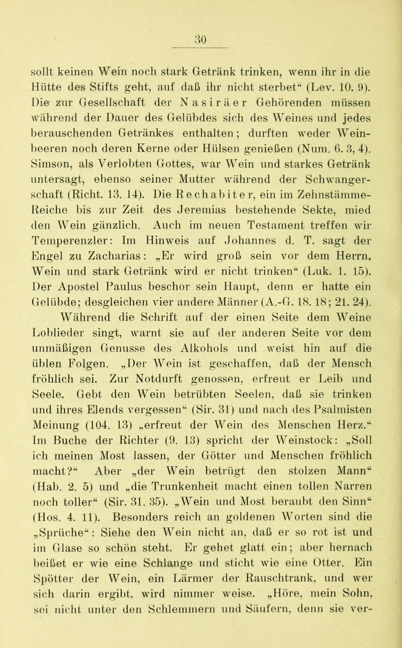 Hütte des Stifts geht, auf daß ihr nicht sterbet“ (Lev. 10. 9). Die zur Gesellschaft der Nasiräer Gehörenden müssen während der Dauer des Gelübdes sich des Weines und jedes berauschenden Getränkes enthalten; durften weder Wein- beeren noch deren Kerne oder Hülsen genießen (Num. 6. 3, 4). Simson, als Verlobten Gottes, war Wein und starkes Getränk untersagt, ebenso seiner Mutter während der Schwanger- schaft (Rieht. 13. 14). Die Rechabiter, ein im Zehnstämme- Reiche bis zur Zeit des Jeremias bestehende Sekte, mied den Wein gänzlich. Auch im neuen Testament treffen wir Temperenzler: Im Hinweis auf Johannes d. T. sagt der Engel zu Zacharias: „Er wird groß sein vor dem Herrn, Wein und stark Getränk wird er nicht trinken“ (Luk. 1. 15). Der Apostel Paulus beschor sein Haupt, denn er hatte ein Gelübde; desgleichen vier andere Männer (A.-G. 18.18; 21. 24). Während die Schrift auf der einen Seite dem Weine Loblieder singt, warnt sie auf der anderen Seite vor dem unmäßigen Genüsse des Alkohols und weist hin auf die üblen Folgen. „Der Wein ist geschaffen, daß der Mensch fröhlich sei. Zur Notdurft genossen, erfreut er Leib und Seele. Gebt den Wein betrübten Seelen, daß sie trinken und ihres Elends vergessen“ (Sir. 31) und nach des Psalmisten Meinung (104. 13) „erfreut der Wein des Menschen Herz.“ Im Buche der Richter (9. 13) spricht der Weinstock: „Soll ich meinen Most lassen, der Götter und Menschen fröhlich macht?“ Aber „der Wein betrügt den stolzen Mann“ (Hab. 2. 5) und „die Trunkenheit macht einen tollen Narren noch toller“ (Sir. 31. 35). „Wein und Most beraubt den Sinn“ (Hos. 4. 11). Besonders reich an goldenen Worten sind die „Sprüche“: Siehe den Wein nicht an, daß er so rot ist und im Glase so schön steht. Er gehet glatt ein; aber hernach beißet er wie eine Schlange und sticht wie eine Otter. Ein Spötter der Wein, ein Lärmer der Rauschtrank, und wer sich darin ergibt, wird nimmer weise. „Höre, mein Sohn, sei nicht unter den Schlemmern und Säufern, denn sie ver-