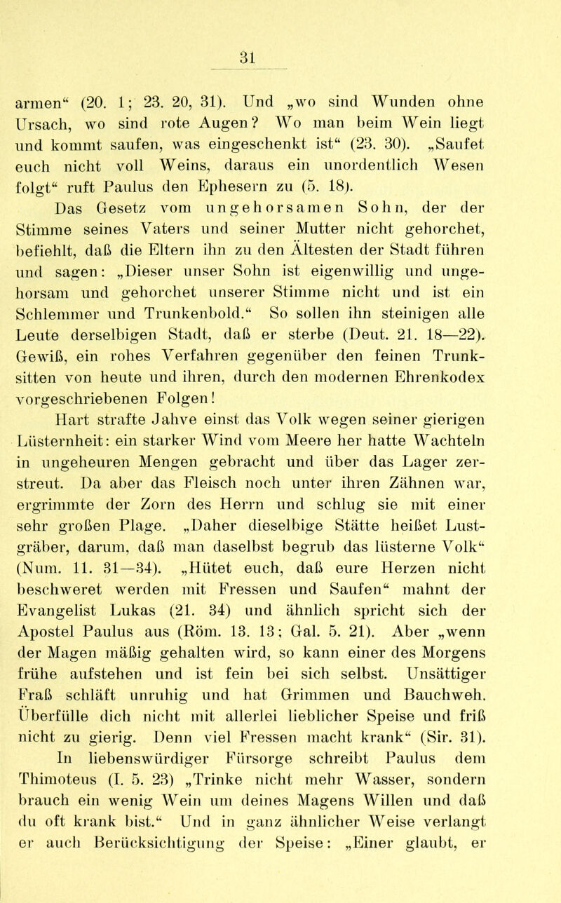 armen“ (20. 1; 23. 20, 31). Und „wo sind Wunden ohne Ursach, wo sind rote Augen? Wo man beim Wein liegt und kommt saufen, was eingeschenkt ist“ (23. 30). „Saufet euch nicht voll Weins, daraus ein unordentlich Wesen folgt“ ruft Paulus den Ephesern zu (5. 18). Das Gesetz vom ungehorsamen Sohn, der der Stimme seines Vaters und seiner Mutter nicht gehorchet, befiehlt, daß die Eltern ihn zu den Ältesten der Stadt führen und sagen: „Dieser unser Sohn ist eigenwillig und unge- horsam und gehorchet unserer Stimme nicht und ist ein Schlemmer und Trunkenbold.“ So sollen ihn steinigen alle Leute derselbigen Stadt, daß er sterbe (Deut. 21. 18—22). Gewiß, ein rohes Verfahren gegenüber den feinen Trunk- sitten von heute und ihren, durch den modernen Ehrenkodex vorgeschriebenen Folgen! Hart strafte Jahve einst das Volk wegen seiner gierigen Lüsternheit: ein starker Wind vom Meere her hatte Wachteln in ungeheuren Mengen gebracht und über das Lager zer- streut. Da aber das Fleisch noch unter ihren Zähnen war, ergrimmte der Zorn des Herrn und schlug sie mit einer sehr großen Plage. „Daher dieselbige Stätte heißet Lust- gräber, darum, daß man daselbst begrub das lüsterne Volk“ (Num. 11. 31—34). „Hütet euch, daß eure Herzen nicht beschweret werden mit Fressen und Saufen“ mahnt der Evangelist Lukas (21. 34) und ähnlich spricht sich der Apostel Paulus aus (Röm. 13. 13; Gal. 5. 21). Aber „wenn der Magen mäßig gehalten wird, so kann einer des Morgens frühe aufstehen und ist fein bei sich selbst. Unsättiger Fraß schläft unruhig und hat Grimmen und Bauchweh. Überfülle dich nicht mit allerlei lieblicher Speise und friß nicht zu gierig. Denn viel Fressen macht krank“ (Sir. 31). In liebenswürdiger Fürsorge schreibt Paulus dem Thimoteus (I. 5. 23) „Trinke nicht mehr Wasser, sondern brauch ein wenig Wein um deines Magens Willen und daß du oft krank bist.“ Und in ganz ähnlicher Weise verlangt er auch Berücksichtigung der Speise: „Einer glaubt, er