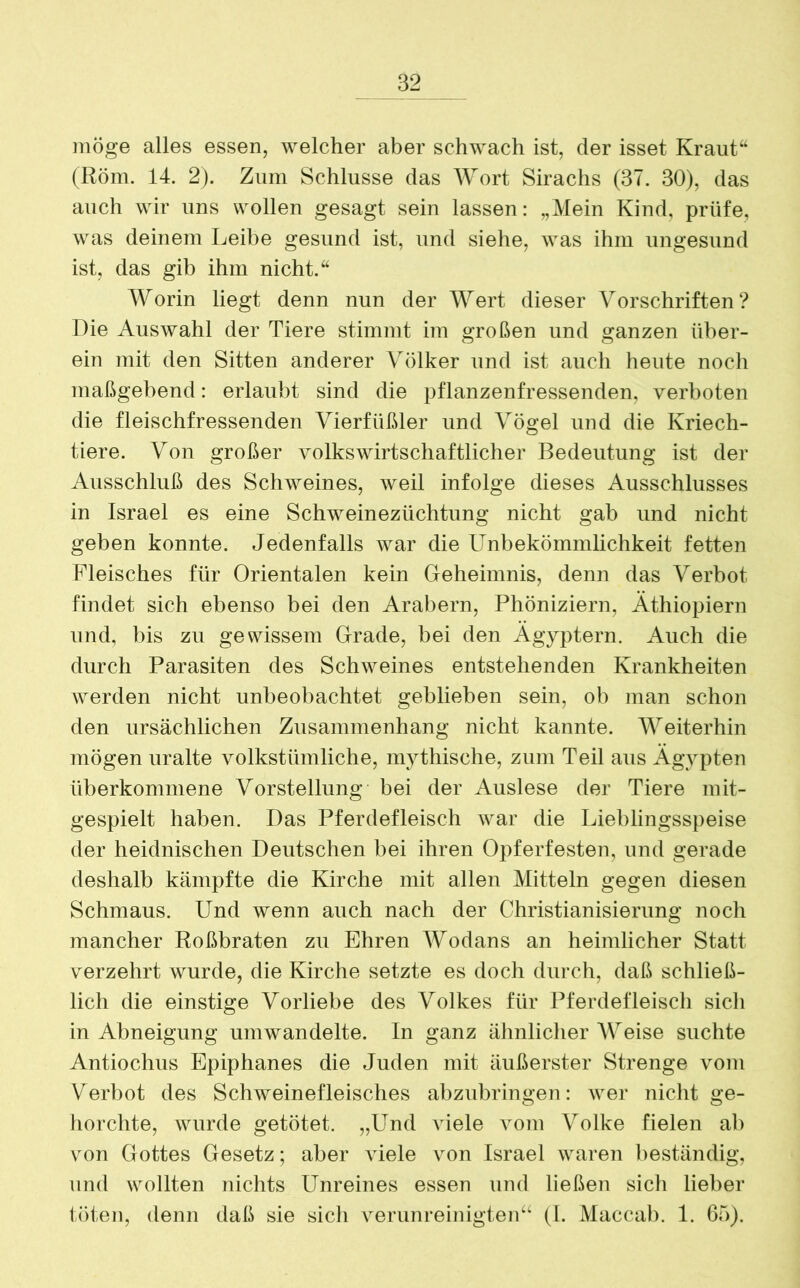 möge alles essen, welcher aber schwach ist, der isset Kraut“ (Rom. 14. 2). Zum Schlüsse das Wort Sirachs (37. 30), das auch wir uns wollen gesagt sein lassen: „Mein Kind, prüfe, was deinem Leibe gesund ist, und siehe, was ihm ungesund ist, das gib ihm nicht.“ Worin liegt denn nun der Wert dieser Vorschriften? Die Auswahl der Tiere stimmt im großen und ganzen über- ein mit den Sitten anderer Völker und ist auch heute noch maßgebend: erlaubt sind die pflanzenfressenden, verboten die fleischfressenden Vierfüßler und Vögel und die Kriech- tiere. Von großer volkswirtschaftlicher Bedeutung ist der Ausschluß des Schweines, weil infolge dieses Ausschlusses in Israel es eine Schweinezüchtung nicht gab und nicht geben konnte. Jedenfalls war die Unbekömmlichkeit fetten Fleisches für Orientalen kein Geheimnis, denn das Verbot findet sich ebenso bei den Arabern, Phöniziern, Äthiopiern und, bis zu gewissem Grade, bei den Ägyptern. Auch die durch Parasiten des Schweines entstehenden Krankheiten werden nicht unbeobachtet geblieben sein, ob man schon den ursächlichen Zusammenhang nicht kannte. Weiterhin mögen uralte volkstümliche, mythische, zum Teil aus Ägypten überkommene Vorstellung bei der Auslese der Tiere mit- gespielt haben. Das Pferdefleisch war die Lieblingsspeise der heidnischen Deutschen bei ihren Opferfesten, und gerade deshalb kämpfte die Kirche mit allen Mitteln gegen diesen Schmaus. Und wenn auch nach der Christianisierung noch mancher Roßbraten zu Ehren Wodans an heimlicher Statt verzehrt wurde, die Kirche setzte es doch durch, daß schließ- lich die einstige Vorliebe des Volkes für Pferdefleisch sich in Abneigung umwandelte. In ganz ähnlicher Weise suchte Antiochus Epiphanes die Juden mit äußerster Strenge vom Verbot des Schweinefleisches ahzubringen: wer nicht ge- horchte, wurde getötet. „Und viele vom Volke fielen ab von Gottes Gesetz; aber viele von Israel waren beständig, und wollten nichts Unreines essen und ließen sich lieber töten, denn daß sie sich verunreinigten“ (l. Maccab. 1. 65).