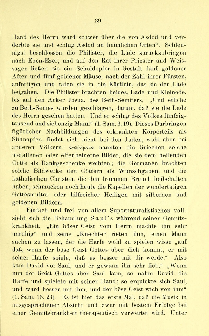 Hand des Herrn ward schwer über die von Asdod und ver- derbte sie und schlug Asdod an heimlichen Orten“. Schleu- nigst beschlossen die Philister, die Lade zurückzubringen nach Eben-Ezer, und auf den Rat ihrer Priester und Weis- sager ließen sie ein Schuldopfer in Gestalt fünf goldener After und fünf goldener Mäuse, nach der Zahl ihrer Fürsten, anfertigen und taten sie in ein Kästlein, das sie der Lade beigaben. Die Philister brachten beides, Lade und Kleinode, bis auf den Acker Josua, des Beth-Semiters. „Und etliche zu Beth-Semes wurden geschlagen, darum, daß sie die Lade des Herrn gesehen hatten. Und er schlug des Volkes fünfzig- tausend und siebenzig Mann“ (1. Sam. 6.19). Dieses Darbringen figürlicher Nachbildungen des erkrankten Körperteils als Sühnopfer, findet sich nicht bei den Juden, wohl aber bei anderen Völkern: äva&r]gaxa nannten die Griechen solche metallenen oder elfenbeinerne Bilder, die sie dem heilenden Gotte als Dankgeschenke weihten; die Germanen brachten solche Bildwerke den Göttern als Wunschgaben, und die katholischen Christen, die den frommen Brauch beibehalten haben, schmücken noch heute die Kapellen der wundertätigen Gottesmutter oder hilfreicher Heiligen mit silbernen und goldenen Bildern. Einfach und frei von allem Supernaturalistischen voll- zieht sich die Behandlung Sa ul’s während seiner Gemüts- krankheit. „Ein böser Geist vom Herrn machte ihn sehr unruhig“ und seine „Knechte“ rieten ihm, einen Mann suchen zu lassen, der die Harfe wohl zu spielen wisse „auf daß, wenn der böse Geist Gottes über dich kommt, er mit seiner Harfe spiele, daß es besser mit dir werde.“ Also kam David vor Saul, und er gewann ihn sehr lieb.“ „Wenn nun der Geist Gottes über Saul kam, so nahm David die Harfe und spielete mit seiner Hand; so erquickte sich Saul, und ward besser mit ihm, und der böse Geist wich von ihm“ (1. Sam. 16. 23). Es ist hier das erste Mal, daß die Musik in ausgesprochener Absicht und zwar mit bestem Erfolge bei einer Gemütskrankheit therapeutisch verwertet wird. Unter