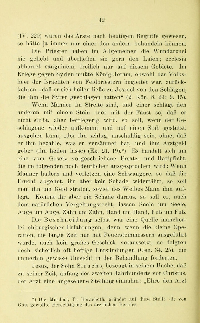 (IV. 220) wären das Ärzte nach heutigem Begriffe gewesen, so hätte ja immer nur einer den andern behandeln können. Die Priester haben im Allgemeinen die Wundarznei nie geliebt und überließen sie gern den Laien; ecclesia abhorret sanguinem. freilich nur auf diesem Gebiete. Im Kriege gegen Syrien mußte König Joram, obwohl das Volks- heer der Israeliten von Feldpriestern begleitet war, zurück- kehren „daß er sich heilen ließe zu Jesreel von den Schlägen, die ihm die Syrer geschlagen hatten“ (2. Kön. 8. 29; 9. 15). Wenn Männer im Streite sind, und einer schlägt den anderen mit einem Stein oder mit der Faust so, daß er nicht stirbt, aber bettlegerig wird, so soll, wenn der Ge- schlagene wieder auf kommt und auf einen Stab gestützt, ausgehen kann, „der ihn schlug, unschuldig sein, ohne, daß er ihm bezahle, was er versäumet hat, und ihm Arztgeld gebe“ (ihn heilen lasse) (Ex. 21. 19).*) Es handelt sich um eine vom Gesetz vorgeschriebene Ersatz- und Haftpficht, die im folgenden noch deutlicher ausgesprochen wird: Wenn Männer hadern und verletzen eine Schwangere, so daß die Frucht abgehet, ihr aber kein Schade widerfährt, so soll man ihn um Geld strafen, soviel des Weibes Mann ihm auf- legt. Kommt ihr aber ein Schade daraus, so soll er, nach dem natürlichen Vergeltungsrecht, lassen Seele um Seele, Auge um Auge, Zahn um Zahn, Hand um Hand, Fuß um Fuß. Die Beschneidung selbst war eine Quelle mancher- lei chirurgischer Erfahrungen, denn wenn die kleine Ope- ration, die lange Zeit nur mit Feuersteinmessern ausgeführt wurde, auch kein großes Geschick voraussetzt, so folgten doch sicherlich oft heftige Entzündungen (Gen. 34. 25), die immerhin gewisse Umsicht in der Behandlung forderten. Jesus, der Sohn Sirachs, bezeugt in seinem Buche, daß zu seiner Zeit, anfang des zweiten Jahrhunderts vor Christus, der Arzt eine angesehene Stellung einnahm: „Ehre den Arzt *) Die Misclina, Tr. Berachoth, gründet auf diese Stelle die von Gott gewollte Berechtigung des ärztlichen Berufes.