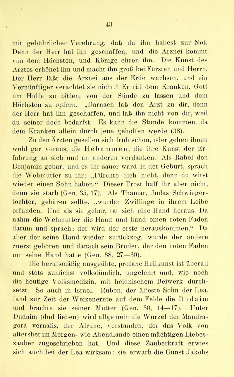 mit gebührlicher Verehrung, daß du ihn habest zur Not. Denn der Herr hat ihn geschaffen, und die Arznei kommt von dem Höchsten, und Könige ehren ihn. Die Kunst des Arztes erhöhet ihn und macht ihn groß bei Fürsten und Herrn. Der Herr läßt die Arznei aus der Erde wachsen, und ein Vernünftiger verachtet sie nicht.“ Er rät dem Kranken, Gott um Hülfe zu bitten, von der Sünde zu lassen und dem Höchsten zu opfern. „Darnach laß den Arzt zu dir, denn der Herr hat ihn geschaffen, und laß ihn nicht von dir, weil du seiner doch bedarfst. Es kann die Stunde kommen, da dem Kranken allein durch jene geholfen werde (38). Zu den Ärzten gesellen sich früh schon, oder gehen ihnen wohl gar voraus, die Hebammen, die ihre Kunst der Er- fahrung an sich und an anderen A^erdanken. Als Rahel den Benjamin gebar, und es ihr sauer Avard in der Geburt, sprach die Wehmutter zu ihr: „Fürchte dich nicht, denn du Avirst AArieder einen Sohn haben.“ Dieser Trost half ihr aber nicht, denn sie starb (Gen. 35, 17). Als Thamar, Judas Schwieger- tochter, gebären sollte, „wurden Zwillinge in ihrem Leibe erfunden. Und als sie gebar, tat sich eine Hand heraus. Da nahm die Wehmutter die Hand und band einen roten Faden darum und sprach: der Avird der erste herauskommen.“ Da aber der seine Hand Avieder zurückzog, wurde der andere zuerst geboren und danach sein Bruder, der den roten Faden um seine Hand hatte (Gen. 38. 27—30). Die berufsmäßig ausgeübte, profane Heilkunst ist überall und stets zunächst volkstümlich, ungelehrt und, wie noch die heutige Volksmedizin, mit heidnischem Beiwerk durch- setzt. So auch in Israel. Rüben, der älteste Sohn der Lea, fand zur Zeit der Weizenernte auf dem Felde die Dudaiin und brachte sie seiner Mutter (Gen. 30, 14—17). Unter Diulaim (dud lieben) Avird allgemein die Wurzel der Mandra- gora vernalis, der Alrune, ATerstanden, der das Volk von altersher im Morgen- wie Abendlande einen mächtigen Liebes- zauber zugeschrieben hat. Und diese Zauberkraft erwies sich auch bei der Lea Avirksam: sie erwarb die Gunst Jakobs