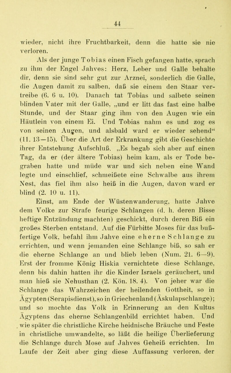 wieder, nicht ihre Fruchtbarkeit, denn die hatte sie nie verloren. Als der junge Tobias einen Fisch gefangen hatte, sprach zu ihm der Engel Jahves: Herz, Leber und Galle behalte dir, denn sie sind sehr gut zur Arznei, sonderlich die Galle, die Augen damit zu salben, daß sie einem den Staar ver- treibe (6. 6 u. 10). Danach tat Tobias und salbete seinen blinden Vater mit der Galle, „und er litt das fast eine halbe Stunde, und der Staar ging ihm von den Augen wie ein Häutlein von einem Ei. Und Tobias nahm es und zog es von seinen Augen, und alsbald ward er wieder sehend*4 (11. 13—15). Über die Art der Erkrankung gibt die Geschichte ihrer Entstehung Aufschluß. „Es begab sich aber auf einen Tag, da er (der ältere Tobias) heim kam, als er Tode be- graben hatte und müde war und sich neben eine Wand legte und einschlief, schmeißete eine Schwalbe aus ihrem Nest, das fiel ihm also heiß in die Augen, davon ward er blind (2. 10 u. 11). Einst, am Ende der Wüstenwanderung, hatte Jahve dem Volke zur Strafe feurige Schlangen (d. h. deren Bisse heftige Entzündung machten) geschickt, durch deren Biß ein großes Sterben entstand. Auf die Fürbitte Moses für das buß- fertige Volk, befahl ihm Jahve eine eherne Schlange zu errichten, und wenn jemanden eine Schlange biß, so sah er die eherne Schlange an und blieb leben (Num. 21. 6—9). Erst der fromme König Hiskia vernichtete diese Schlange, denn bis dahin hatten ihr die Kinder Israels geräuchert, und man hieß sie Nehusthan (2. Kön. 18. 4). Von jeher war die Schlange das Wahrzeichen der heilenden Gottheit, so in Ägypten (Serapisdienst),so in Griechenland (Äskulapschlange); und so mochte das Volk in Erinnerung an den Kultus Ägyptens das eherne Schlangenbild errichtet haben. Und . wie später die christliche Kirche heidnische Bräuche und Feste in christliche umwandelte, so läßt die heilige Überlieferung die Schlange durch Mose auf Jahves Geheiß errichten. Im Laufe der Zeit aber ging diese Auffassung verloren, der