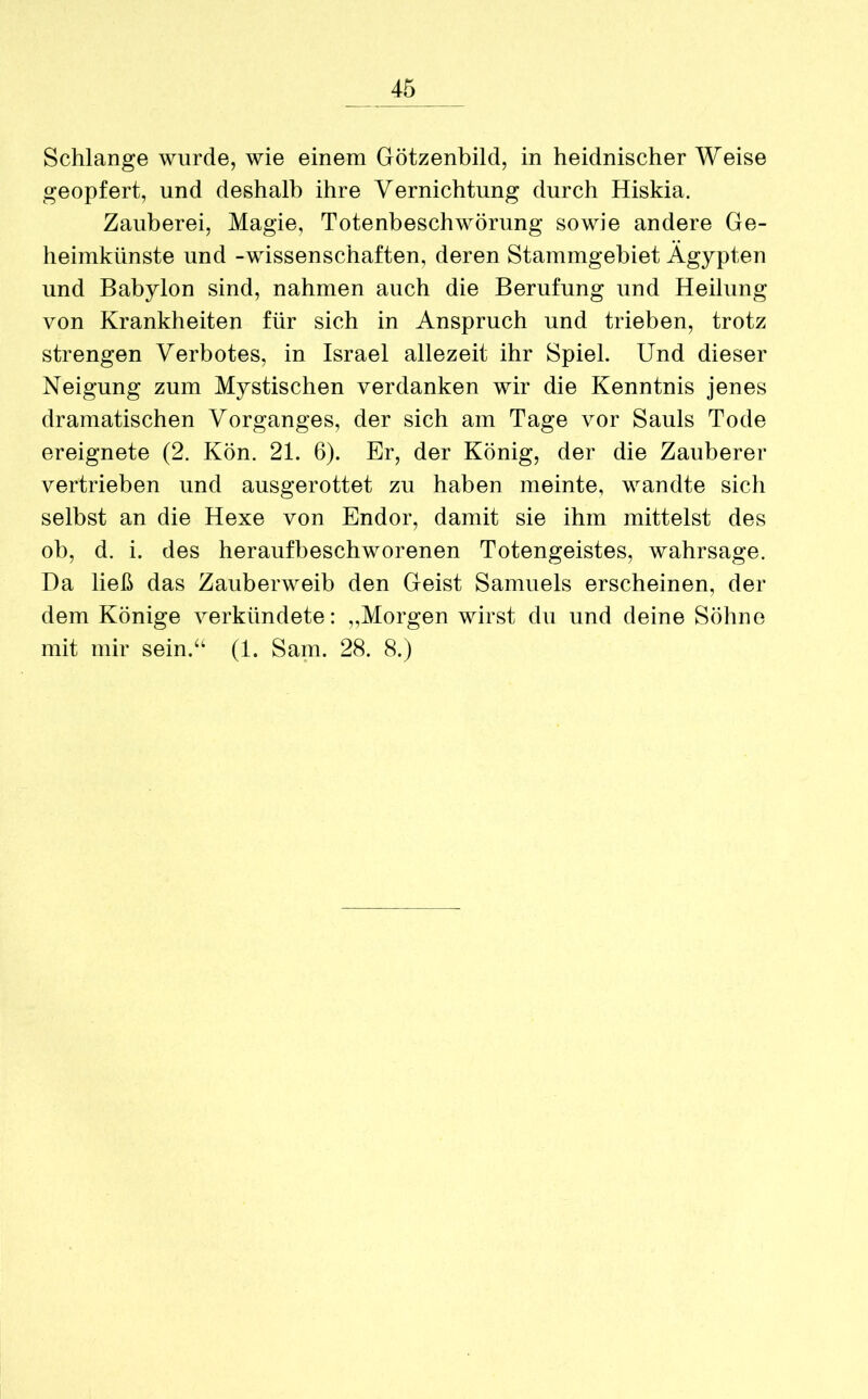 Schlange wurde, wie einem Götzenbild, in heidnischer Weise geopfert, und deshalb ihre Vernichtung durch Hiskia. Zauberei, Magie, Totenbeschwörung sowie andere Ge- heimkünste und -Wissenschaften, deren Stammgebiet Ägypten und Babylon sind, nahmen auch die Berufung und Heilung von Krankheiten für sich in Anspruch und trieben, trotz strengen Verbotes, in Israel allezeit ihr Spiel. Und dieser Neigung zum Mystischen verdanken wir die Kenntnis jenes dramatischen Vorganges, der sich am Tage vor Sauls Tode ereignete (2. Kön. 21. 6). Er, der König, der die Zauberer vertrieben und ausgerottet zu haben meinte, wandte sich selbst an die Hexe von Endor, damit sie ihm mittelst des ob, d. i. des heraufbeschworenen Totengeistes, wahrsage. Da ließ das Zauberweib den Geist Samuels erscheinen, der dem Könige verkündete: „Morgen wirst du und deine Söhne mit mir sein.“ (1. Sam. 28. 8.)