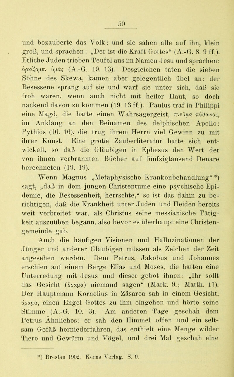 und bezauberte das Volk: und sie sahen alle auf ihn, klein groß, und sprachen : „Der ist die Kraft Gottes“ (A.-G. 8. 9 ff.). Etliche Juden trieben Teufel aus im Namen Jesu und sprachen: opxtCojisv tijjtäc (A.-G. 19. 13). Desgleichen taten die sieben Söhne des Skewa, kamen aber gelegentlich übel an: der Besessene sprang auf sie und warf sie unter sich, daß sie froh waren, wenn auch nicht mit heiler Haut, so doch nackend davon zu kommen (19. 13 ff.). Paulus traf in Philippi eine Magd, die hatte einen Wahrsagergeist, rcveüpa tzuOiovo?, im Anklang an den Beinamen des delphischen Apollo: Pythios (16. 16), die trug ihrem Herrn viel Gewinn zu mit ihrer Kunst. Eine große Zauberliteratur hatte sich ent- wickelt, so daß die Gläubigen in Ephesus den Wert der von ihnen verbrannten Bücher auf fünfzigtausend Denare berechneten (19. 19). Wenn Magnus „Metaphysische Krankenbehandlung“ *) sagt, „daß in dem jungen Christentume eine psychische Epi- demie, die Besessenheit, herrschte,“ so ist das dahin zu be- richtigen, daß die Krankheit unter Juden und Heiden bereits weit verbreitet war, als Christus seine messianische Tätig- keit auszuüben begann, also bevor es überhaupt eine Christen- gemeinde gab. Auch die häufigen Visionen und Halluzinationen der Jünger und anderer Gläubigen müssen als Zeichen der Zeit angesehen werden. Dem Petrus, Jakobus und Johannes erschien auf einem Berge Elias und Moses, die hatten eine Unterredung mit Jesus und dieser gebot ihnen: „Ihr sollt das Gesicht (opapa) niemand sagen“ (Mark. 9.; Matth. 17). Der Hauptmann Kornelius in Zäsarea sah in einem Gesicht, opapa, einen Engel Gottes zu ihm eingehen und hörte seine Stimme (A.-G. 10. 3). Am anderen Tage geschah dem Petrus Ähnliches: er sah den Himmel offen und ein selt- sam Gefäß herniederfahren, das enthielt eine Menge wilder Tiere und Gewürm und Vögel, und drei Mal geschah eine *) Breslau 1902. Kerns Verlag. S. 9.