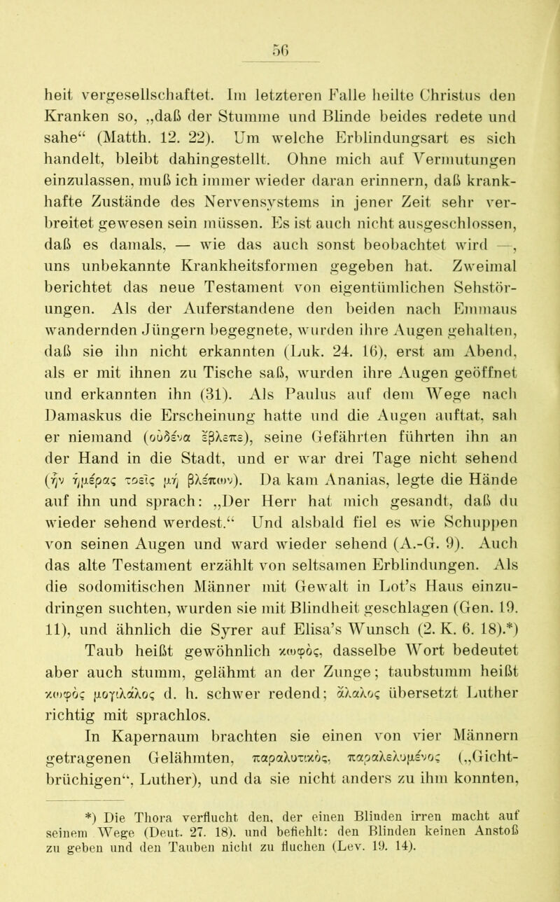 heit vergesellschaftet. Im letzteren Falle heilte Christus den Kranken so, ,,daß der Stumme und Blinde beides redete und sähe“ (Matth. 12. 22). Um welche Erblindungsart es sich handelt, bleibt dahingestellt. Ohne mich auf Vermutungen einzulassen, muß ich immer wieder daran erinnern, daß krank- hafte Zustände des Nervensystems in jener Zeit sehr ver- breitet gewesen sein müssen. Es ist auch nicht ausgeschlossen, daß es damals, — wie das auch sonst beobachtet wird —, uns unbekannte Krankheitsformen gegeben hat. Zweimal berichtet das neue Testament von eigentümlichen Sehstör- ungen. Als der Äuferstandene den beiden nach Emmaus wandernden Jüngern begegnete, wurden ihre Augen gehalten, daß sie ihn nicht erkannten (Luk. 24. 16), erst am Abend, als er mit ihnen zu Tische saß, wurden ihre Augen geöffnet und erkannten ihn (31). Als Paulus auf dem Wege nach Damaskus die Erscheinung hatte und die Augen auftat, sah er niemand (oü3sva sßXciis), seine Gefährten führten ihn an der Hand in die Stadt, und er war drei Tage nicht sehend (vjv rjixepaQ tosic ßXsitojv). Da kam Ananias, legte die Hände auf ihn und sprach: ,,Der Herr hat mich gesandt, daß du wieder sehend werdest.“ Und alsbald fiel es wie Schuppen von seinen Augen und ward wieder sehend (A.-G. 9). Auch das alte Testament erzählt von seltsamen Erblindungen. Als die sodomitischen Männer mit Gewalt in Lot’s Haus einzu- dringen suchten, wurden sie mit Blindheit geschlagen (Gen. 19. 11), und ähnlich die Syrer auf Elisa’s Wunsch (2. K. 6. 18).*) Taub heißt gewöhnlich zokdoc, dasselbe Wort bedeutet aber auch stumm, gelähmt an der Zunge; taubstumm heißt xoxpöc pop.XaXoc d. h. schwer redend; aXaXoc übersetzt Luther richtig mit sprachlos. In Kapernaum brachten sie einen von vier Männern getragenen Gelähmten, itapaXuxixoc, TCapaXeXugsvoc („Gicht- brüchigen“, Luther), und da sie nicht anders zu ihm konnten, *) Die Thora verflucht den, der einen Blinden irren macht auf seinem Wege (Deut. 27. 18). und befiehlt: den Blinden keinen Anstoß zu geben und den Tauben nicht zu fluchen (Lev. 19. 14).