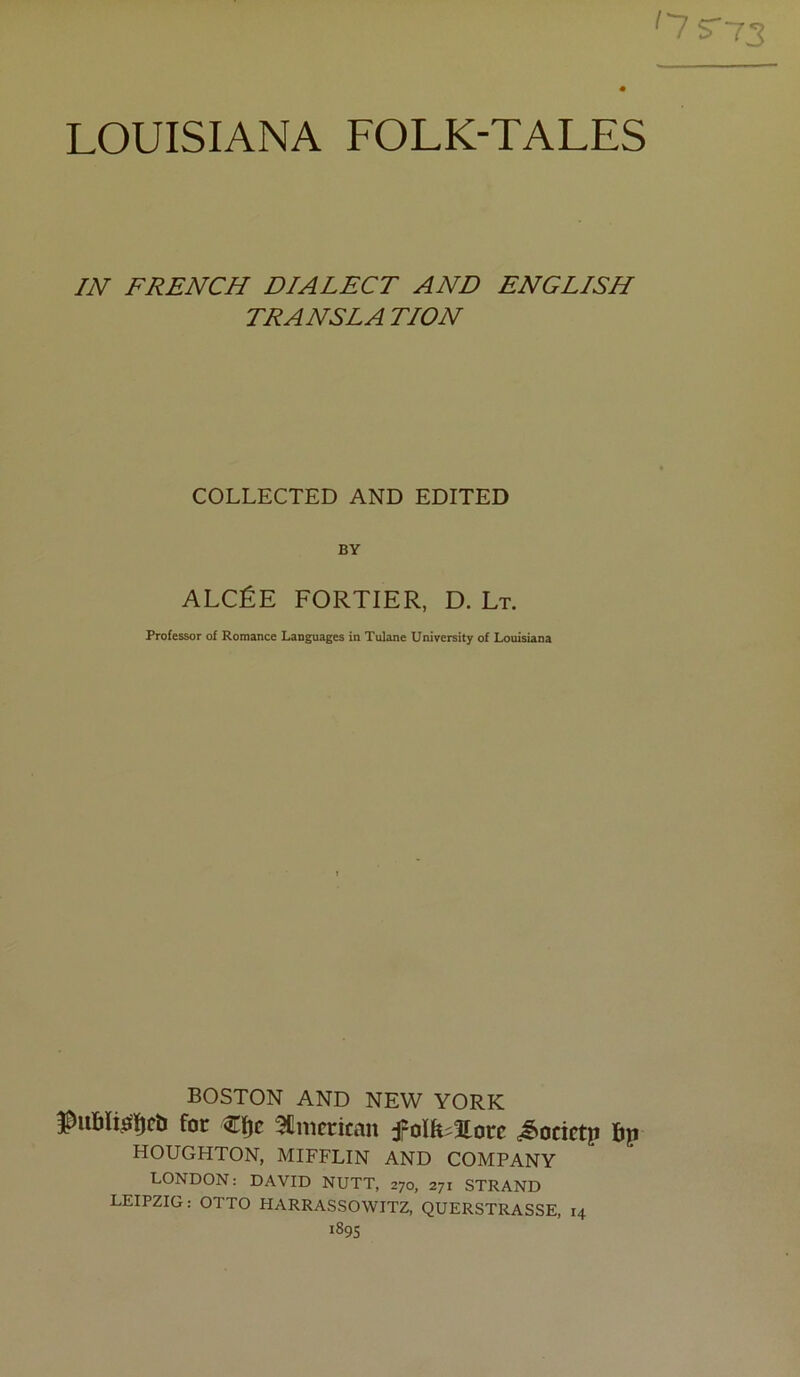 ^7 5-73 LOUISIANA FOLK-TALES IN FRENCH DIALECT AND ENGLISH TRANSLATION COLLECTED AND EDITED BY ALCÉE PORTIER, D. Lt. Professer of Romance Languages in Tulane University of Louisiana BOSTON AND NEW YORK for 3Cmcrican f oïh^îlorc ^ocictp bp HOUGHTON, MIFFLIN AND COMPANY LONDON: DAVID NUTT, 270, 271 STRAND LEIPZIG : OTTO HARRASSOWITZ, QUERSTRASSE, 14 189s