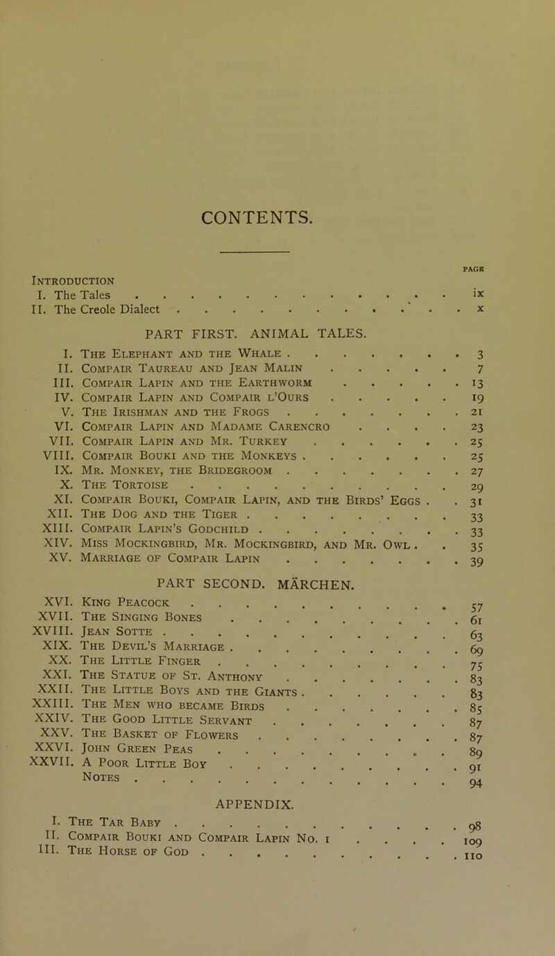 CONTENTS. PAGB Introduction I. The Taies _. • i* IL The Creole Dialect x PART FIRST. ANIMAL TALES. I. The Eléphant and the Whale 3 IL CoMPAiR Taureau and Jean Malin 7 III. CoMPAiR Lapin and the Earthworm 13 IV. CoMPAiR Lapin and Co.mpair l’Ours 19 V. The Irishman and the Frogs 21 VI. CoMPAiR Lapin and Madame Carencro .... 23 VIL CoMPAiR Lapin and Mr. Turkey 25 VIII. COMPAIR BoUKI and THE MONKEYS 25 IX. Mr. Monkey, the Bridegroom 27 X. The Tortoise 29 XL CoMPAiR Bouki, Compair Lapin, and the Birds’ Eggs . .31 XII. The Dog and the Tiger 33 XIII. Compair Lapin’s Godchild 33 XIV. Miss Mockingbird, Mr. Mockingbird, and Mr. Owl . . 35 XV. Marriage of Compair Lapin 39 PART SECOND. MÂRCHEN. XVI. King Peacock XVII. The Singing Bones XVIII. Jean Sotte 5^ XIX. The Devil’s Marriage gç XX. The Little Finger 7^ XXL The Statue of St. Anthony 83 XXII. The Little Boys and the Giants 83 XXIII. The Men who became Birds 85 XXIV. The Good Little Servant 87 XXV. The Basket of Flowers 87 XXVI. John Green Peas . 89 XXVII. A PooR Little Boy 91 Notes 94 APPENDIX. I. The Tar Baby çg IL Compair Bouki and Compair Lapin No. i .... 109