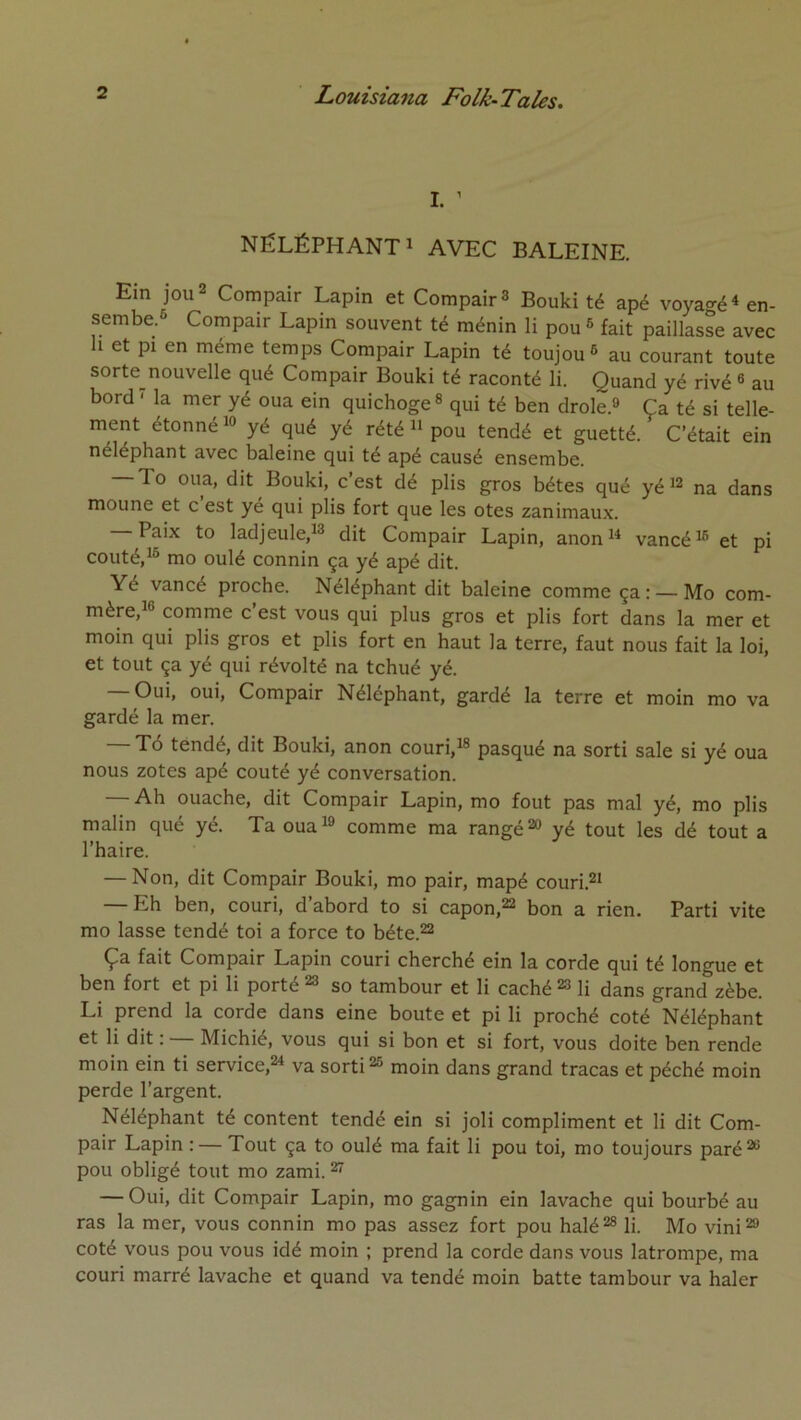 I. ’ NÉLÉPHANT^ AVEC BALEINE. Ein jou2 Compair Lapin et CompairS Bouki té apé voyagé « en- sembe.6 Compair Lapin souvent té ménin li pou ^ fait paillasse avec 1 et pi en même temps Compair Lapin té toujou® au courant toute sorte nouvelle qué Compair Bouki té raconté li. Quand yé rivé « au bord ' la mer yé oua ein quichoge» qui té ben drôle.» Ça té si telle- ment étonné 10 yé qué yé rété n pou tendé et guetté. C’était ein néléphant avec baleine qui té apé causé ensembe. — To oua, dit Bouki, c’est dé plis gros bétes qué yéi^ na dans moune et c est ye qui plis fort que les otes zanimau.x. — Paix to ladjeule,!» dit Compair Lapin, anon^ vancéi® et pi coûté, 10 mo oulé connin ça yé apé dit. Yé vancé proche. Néléphant dit baleine comme ça: —Mo com- mère, i® comme c’est vous qui plus gros et plis fort dans la mer et moin qui plis gros et plis fort en haut la terre, faut nous fait la loi, et tout ça yé qui révolté na tchué yé. Oui, oui, Compair Néléphant, gardé la terre et moin mo va gardé la mer. — Tô tendé, dit Bouki, anon couri.io pasqué na sorti sale si yé oua nous zotes apé coûté yé conversation. — Ah ouache, dit Compair Lapin, mo fout pas mal yé, mo plis malin qué yé. Ta ouai» comme ma rangé»» yé tout les dé tout a l’haire. — Non, dit Compair Bouki, mo pair, mapé couri.»i — Eh ben, couri, d’abord to si capon,»» bon a rien. Parti vite mo lasse tendé toi a force to béte.»» Ça fait Compair Lapin couri cherché ein la corde qui té longue et ben fort et pi li porté ^ so tambour et li caché »» li dans grand zèbe. Li prend la corde dans eine boute et pi li proché coté Néléphant et li dit : Michié, vous qui si bon et si fort, vous doite ben rende moin ein ti service,»^ va sorti»® moin dans grand tracas et péché moin perde l’argent. Néléphant té content tendé ein si joli compliment et li dit Com- pair Lapin : — Tout ça to oulé ma fait li pou toi, mo toujours paré»® pou obligé tout mo zami. ^ — Oui, dit Compair Lapin, mo gagnin ein lavache qui bourbé au ras la mer, vous connin mo pas assez fort pou halé»® li. Mo vini»» coté vous pou vous idé moin ; prend la corde dans vous latrompe, ma couri marré lavache et quand va tendé moin batte tambour va haler