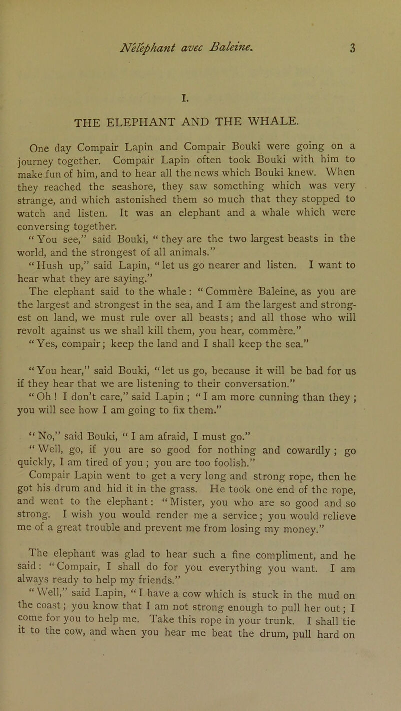 I. THE ELEPHANT AND THE WHALE. One day Compair Lapin and Compair Bouki were going on a journey together. Compair Lapin often took Bouki with him to make fun of him, and to hear ail the news which Bouki knew. When they reached the seashore, they saw something which was very strange, and which astonished them so much that they stopped to watch and listen. It was an éléphant and a whale which were conversing together. “ You see,” said Bouki, “ they are the two largest beasts in the World, and the strongest of ail animais.” “ Hush up,” said Lapin, “ let us go nearer and listen. I want to hear what they are saying.” The éléphant said to the whale; “Commère Baleine, as you are the largest and strongest in the sea, and I am the largest and strong- est on land, we must rule over ail beasts; and ail those who will revoit against us we shall kill them, you hear, commère.” “ Yes, compair; keep the land and I shall keep the sea.” “You hear,” said Bouki, “let us go, because it will be bad for us if they hear that we are listening to their conversation.” “ Oh ! I don’t care,” said Lapin ; “ I am more cunning than they ; you will see how I am going to fix them.” “ No,” said Bouki, “ I am afraid, I must go.” “ VVell, go, if you are so good for nothing and cowardly ; go quickly, I am tired of you ; you are too foolish.” Compair Lapin went to get a very long and strong rope, then he got his drum and hid it in the grass. He took one end of the rope, and went to the éléphant : “ Mister, you who are so good and so strong. I wish you would render me a service ; you would relieve me of a great trouble and prevent me from losing my money.” The éléphant was glad to hear such a fine compliment, and he said : “ Compair, I shall do for you everything you want. I am always ready to help my friends.” “ Well,” said Lapin, “ I hâve a cow which is stuck in the mud on the coast ; you know that I am not strong enough to pull her out ; I corne for you to help me. Take this rope in your trunk. I shall tie it to the cow, and when you hear me beat the drum, pull hard on