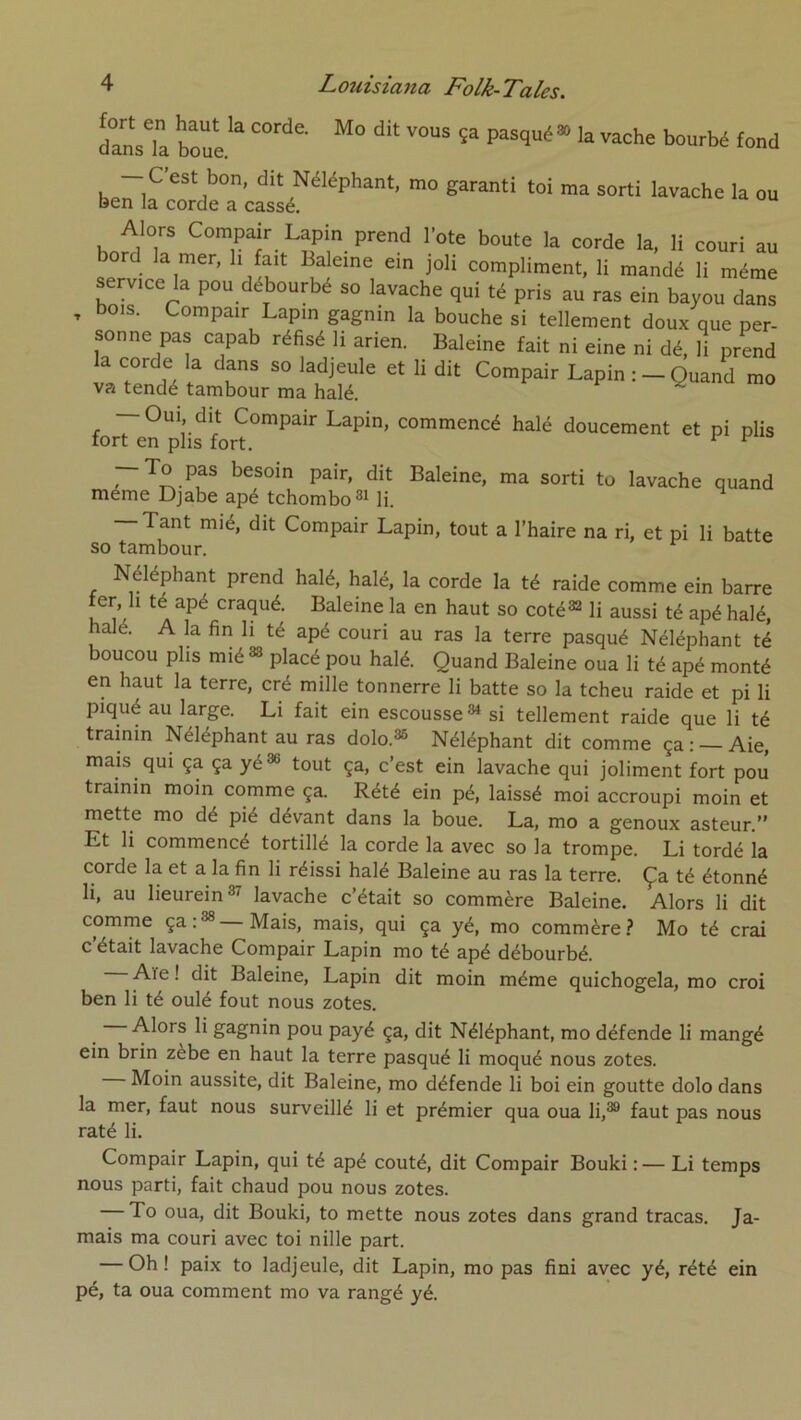 dansTa boül'^* f“>i — C’est bon, dit Néléphant, mo garanti toi ma sorti lavache la ou ben la corde a cassé. hn^lT Lapin prend l’ote boute la corde la, li couri au a mer, h fait Baleine ein joli compliment, li mandé li même service la pou débourbé so lavache qui té pris au ras ein bayou dans , bois. Compair Lapin gagnin la bouche si tellement doux que per- sonne pas capab réfisé li arien. Baleine fait ni eine ni dé, li prend la corde la dans so ladjeule et li dit Compair Lapin : - Quand mo va tendé tambour ma halé. ^ — Oui, dit Compair Lapin, commencé halé doucement et pi plis tort en plis fort. ^ Baleine, ma sorti to lavache quand même Djabe apé tchombo®Mi. — Tant mié, dit Compair Lapin, tout a l’haire na ri, et pi li batte so tambour. Néléphant prend halé, halé, la corde la té raide comme ein barre ter. Il té apé craqué. Baleine la en haut so coté^ li aussi té apé halé, halé. A la fin li té apé couri au ras la terre pasqué Néléphant té boucou plis mié^ placé pou halé. Quand Baleine oua li té apé monté en haut la terre, cré mille tonnerre li batte so la tcheu raide et pi li piqué au large. Li fait ein escousse ^ si tellement raide que li té trainin Néléphant au ras dolo.®® Néléphant dit comme ça : Aie, mais qui ça ça yé®® tout ça, c’est ein lavache qui joliment fort pou trainin moin comme ça. Rété ein pé, laissé moi accroupi moin et mette mo dé pié dévant dans la boue. La, mo a genoux asteur.” Et li commencé tortille la corde la avec so la trompe. Li tordé la corde la et a la fin li réissi halé Baleine au ras la terre. Ça té étonné li, au lieurein®’^ lavache c’était so commère Baleine. Alors li dit comme ça : Mais, mais, qui ça yé, mo commère ? Mo té crai c’était lavache Compair Lapin mo té apé débourbé. Aïe ! dit Baleine, Lapin dit moin même quichogela, mo croi ben li té oulé fout nous zotes. Alors li gagnin pou payé ça, dit Néléphant, mo défende li mangé ein brin zèbe en haut la terre pasqué li moqué nous zotes. Moin aussite, dit Baleine, mo défende li boi ein goutte dolo dans la mer, faut nous surveillé li et prémier qua oua li,®® faut pas nous raté li. Compair Lapin, qui té apé coûté, dit Compair Bouki :— Li temps nous parti, fait chaud pou nous zotes. To oua, dit Bouki, to mette nous zotes dans grand tracas. Ja- mais ma couri avec toi nille part. — Oh! paix to ladjeule, dit Lapin, mo pas fini avec yé, rété ein pé, ta oua comment mo va rangé yé.