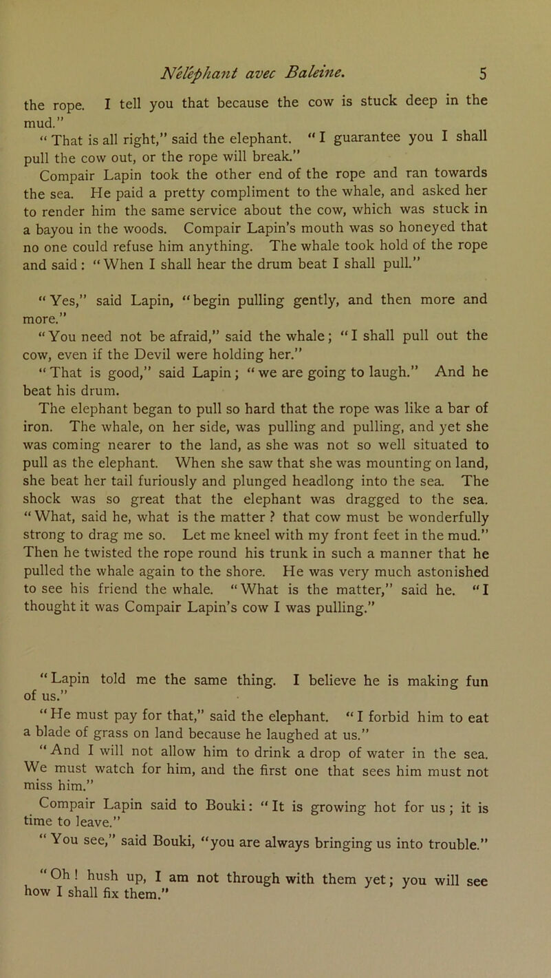 the rope. I tell you that because the cow is stuck deep in the mud.” “ That is ail right,” said the éléphant. “ I guarantee you I shall pull the cow out, or the rope will break.” Compair Lapin took the other end of the rope and ran towards the sea. He paid a pretty compliment to the whale, and asked her to render him the same service about the cow, which was stuck in a bayou in the woods. Compair Lapin’s mouth was so honeyed that no one could refuse him anything. The whale took hold of the rope and said : “When I shall hear the drum beat I shall pull.” “Yes,” said Lapin, “begin pulling gently, and then more and more.” “You need not be afraid,” said the whale; “I shall pull out the cow, even if the Devil were holding her.” “That is good,” said Lapin; “we are going to laugh.” And he beat his drum. The éléphant began to pull so hard that the rope was like a bar of iron. The whale, on her side, was pulling and pulling, and yet she was Corning nearer to the land, as she was not so well situated to pull as the éléphant. When she saw that she was mounting on land, she beat her tail furiously and plunged headlong into the sea. The shock was so great that the éléphant was dragged to the sea. “ What, said he, what is the matter } that cow must be wonderfully strong to drag me so. Let me kneel with my front feet in the mud.” Then he twisted the rope round his trunk in such a manner that he pulled the whale again to the shore. He was very much astonished to see his friend the whale. “ What is the matter,” said he. “ I thought it was Compair Lapin’s cow I was pulling.” “Lapin told me the same thing. I believe he is making fun of us.” “ He must pay for that,” said the éléphant. “ I forbid him to eat a blade of grass on land because he laughed at us.” “ And I will not allow him to drink a drop of water in the sea. We must watch for him, and the first one that sees him must not miss him.” Compair Lapin said to Bouki :  It is growing hot for us ; it is time to leave.” “ You see,” said Bouki, “you are always bringing us into trouble.” ” Oh ! hush up, I am not through with them yet ; you will how I shall fix them.” see