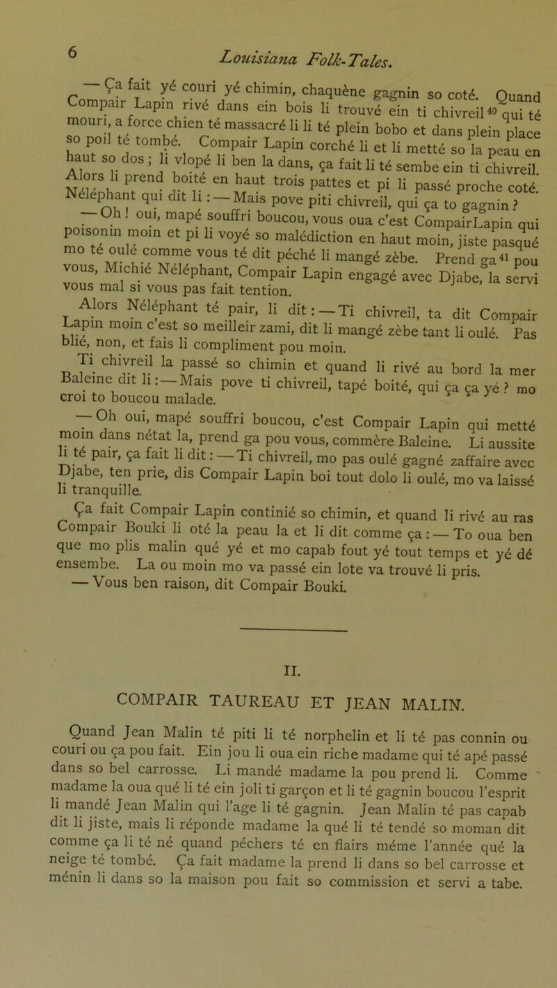 Comnïr^f gagnin so coté. Quand Compair Lapin rivé dans ein bois li trouvé ein ti chivreiH<> qui té so poil té tombé. Compair Lapin corché li et li metté so la peau en haut so dos ; li vlopé li ben la dans, ça fait li té sembe ein ti cWvreil Alors h prend boité en haut trois pattes et pi li passé proche coté Ne^phant qui dit li : —Mais pove piti chivreil, qui ça to gagnin.? ™apé souffri boucou, vous oua c’est CompairLapin qui poisonin moin et pi h voyé so malédiction en haut moin, jiste pasqlé mo té oulé comme vous té dit péché li mangé zèbe. Prend ^a « nou vous, Michié Néléphant, Compair Lapin engagé avec Djabe,^la servi vous mal si vous pas fait tention. Alors Néléphant té pair, li dit:-Ti chivreil, ta dit Compair Lapin moin c est so meilleir zami, dit li mangé zèbe tant li oulé. Pas Dlie, non, et fais li compliment pou moin. Tl chivreil la passé so chimin et quand li rivé au bord la mer Baleine dit li: —Mais pove ti chivreil, tapé boité, qui ça ça yé ? mo croi to boucou malade. — Oh OUI, mapé souffri boucou, c’est Compair Lapin qui metté moin dans nétat la, prend ga pou vous, commère Baleine. Li aussite h té pair, ça fait li dit : — Ti chivreil, mo pas oulé gagné zaffaire avec Djabe, ten prie, dis Compair Lapin boi tout dolo li oulé, mo va laissé Il tranquille. Ça fait Compair Lapin continié so chimin, et quand li rivé au ras Compair Bouki li oté la peau la et li dit comme ça : — To oua ben que mo plis malin qué yé et mo capab fout yé tout temps et yé dé ensembe. La ou moin mo va passé ein lote va trouvé li pris. — Vous ben raison, dit Compair Bouki IL COMPAIR TAUREAU ET JEAN MALIN. Quand Jean Malin té piti li té norphelin et li té pas connin ou couri ou ça pou fait. Ein jou li oua ein riche madame qui té apé passé dans so bel carrosse. Li mandé madame la pou prend li. Comme ' madame la oua qué li té ein joli ti garçon et li té gagnin boucou l’esprit li mandé Jean Malin qui l’age li té gagnin. Jean Malin té pas capab dit li jiste, mais li réponde madame la qué li té tendé so moman dit comme ça li té né quand pêchers té en flairs même l’année qué la neige té tombé. Ça fait madame la prend li dans so bel carrosse et ménin li dans so la maison pou fait so commission et servi a tabe.