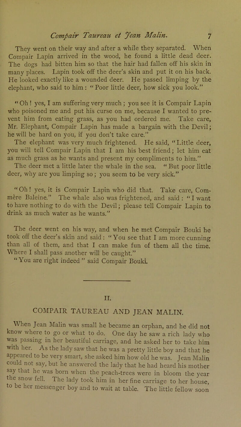 They went on their way and after a while they separated. When Compair Lapin arrived in the wood, he found a little dead deer. The dogs had bitten him so that the hair had fallen off his skin in many places. Lapin took off the deer’s skin and put it on his back. He looked exactlylike a wounded deer. He passed limping by the éléphant, who said to him : “ Poor little deer, how sick you look.” “ Oh ! yes, I am suffering very much ; you see it is Compair Lapin who poisoned me and put his curse on me, because I wanted to pre- vent him from eating grass, as you had ordered me. Take care, Mr. Eléphant, Compair Lapin has made a bargain with the Devil ; he will be hard on you, if you don’t take care.” The éléphant was very much frightened. He said, “ Little deer, you will tell Compair Lapin that I am his best friend ; let him eat as much grass as he wants and présent my compliments to him.” The deer met a little later the whale in the sea. ” But poor little deer, why are you limping so ; you seem to be very sick.” ” Oh ! yes, it is Compair Lapin who did that. Take care. Com- mère Baleine.” The whale also was frightened, and said : “ I want to hâve nothing to do with the Devil ; please tell Compair Lapin to drink as much water as he wants.” The deer went on his way, and when he met Compair Bouki he took off the deer’s skin and said : “You see that I am more cunning than ail of them, and that I can make fun of them ail the time. Where I shall pass another will be caught.” “You are right indeed ” said Compair Bouki. II. COMPAIR TAUREAU AND JEAN MALIN. When Jean Malin was small he became an orphan, and he did not know where to go or what to do. One day he saw a rich lady who was passing in her beautiful carriage, and he asked her to take him with her. As the lady saw that he was a pretty little boy and that he appeared to be very Smart, she asked him how old he was. Jean Malin could not say, but he answered the lady that he had heard his mother say that he was born when the peach-trees were in bloom the year t e snow fell. The lady took him in her fine carriage to her house, to be her messenger boy and to wait at table. The little fellow soon
