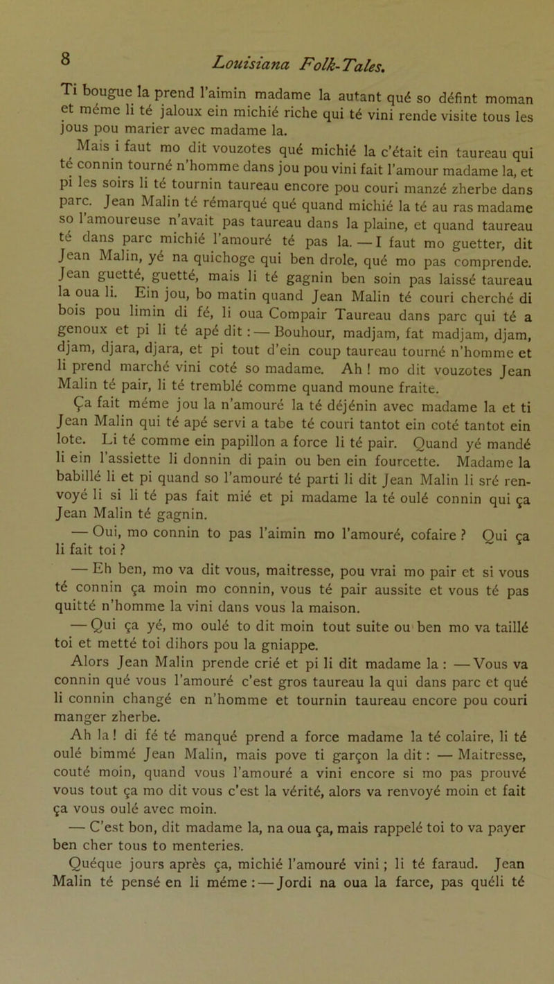 Tl bougue la prend l’aimin madame la autant qué so défint moman et même li té jaloux ein michié riche qui té vini rende visite tous les jous pou marier avec madame la. ^ Mais i faut mo dit vouzotes qué michié la c’était ein taureau qui té connin tourné n’homme dans jou pou vini fait l’amour madame la, et pi les soirs li té tournin taureau encore pou couri manzé zherbe dans parc. Jean Malin té rémarqué qué quand michié la té au ras madame so 1 amoureuse n avait pas taureau dans la plaine, et quand taureau té dans parc michié 1 amouré té pas la.—I faut mo guetter, dit Jean Malin, yé na quichoge qui ben drôle, qué mo pas comprende. Jean guetté, guetté, mais li té gagnin ben soin pas laissé taureau la oua li. Ein jou, bo matin quand Jean Malin té couri cherché di bois pou limin di fé, li oua Compair Taureau dans parc qui té a genoux et pi li té apé dit : — Bouhour, madjam, fat madjam, djam, djam, djara, djara, et pi tout d’ein coup taureau tourné n’homme et li prend marché vini coté so madame. Ah ! mo dit vouzotes Jean Malin té pair, li té tremblé comme quand moune fraite. Ça fait même jou la n’amouré la té déjénin avec madame la et ti Jean Malin qui té apé servi a tabe té couri tantôt ein coté tantôt ein lote. Li té comme ein papillon a force li té pair. Quand yé mandé li ein 1 assiette li donnin di pain ou ben ein fourcette. Madame la babillé li et pi quand so l’amouré té parti li dit Jean Malin li sré ren- voyé li si li té pas fait mié et pi madame la té oulé connin qui ça Jean Malin té gagnin. — Oui, mo connin to pas l’aimin mo l’amouré, cofaire ? Qui ça li fait toi ? — Eh ben, mo va dit vous, maitresse, pou vrai mo pair et si vous té connin ça moin mo connin, vous té pair aussite et vous té pas quitté n’homme la vini dans vous la maison. — Qui ça yé, mo oulé to dit moin tout suite ou'ben mo va taillé toi et metté toi dihors pou la gniappe. Alors Jean Malin prende crié et pi li dit madame la : —Vous va connin qué vous l’amouré c’est gros taureau la qui dans parc et qué li connin changé en n’homme et tournin taureau encore pou couri manger zherbe. Ah la ! di fé té manqué prend a force madame la té colaire, li té oulé bimmé Jean Malin, mais pove ti garçon la dit : — Maitresse, coûté moin, quand vous l’amouré a vini encore si mo pas prouvé vous tout ça mo dit vous c’est la vérité, alors va renvoyé moin et fait ça vous oulé avec moin. — C’est bon, dit madame la, na oua ça, mais rappelé toi to va payer ben cher tous to menteries. Quéque jours après ça, michié l’amouré vini ; li té faraud. Jean Malin té pensé en li même: — Jordi na oua la farce, pas quéli té