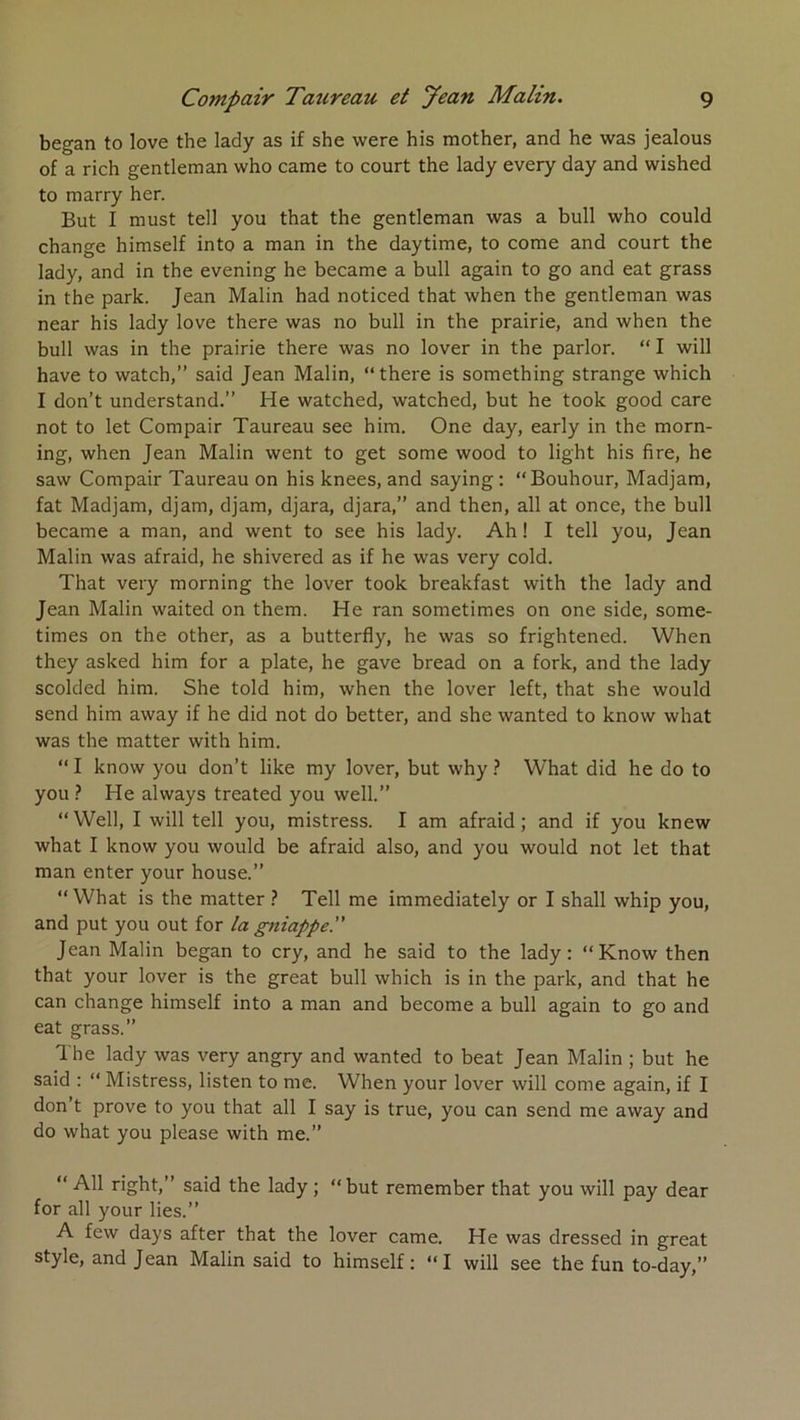 began to love the lady as if she were his mother, and he was jealous of a rich gentleman who came to court the lady every day and wished to marry her. But I must tell you that the gentleman was a bull who could change himself into a man in the daytime, to corne and court the lady, and in the evening he became a bull again to go and eat grass in the parle. Jean Malin had noticed that when the gentleman was near his lady love there was no bull in the prairie, and when the bull was in the prairie there was no lover in the parler. “ I will hâve to watch,” said Jean Malin, “there is something strange which I don’t understand.” He watched, watched, but he took good care not to let Compair Taureau see him. One day, early in the morn- ing, when Jean Malin went to get some wood to light his fire, he saw Compair Taureau on his knees, and saying; “Bouhour, Madjam, fat Madjam, djam, djam, djara, djara,” and then, ail at once, the bull became a man, and went to see his lady. Ah ! I tell you, Jean Malin was afraid, he shivered as if he was very cold. That very morning the lover took breakfast with the lady and Jean Malin waited on them. He ran sometimes on one side, some- times on the other, as a butterfly, he was so frightened. When they asked him for a plate, he gave bread on a fork, and the lady scolded him. She told him, when the lover left, that she would send him away if he did not do better, and she wanted to know what was the matter with him. “ I know you don’t like my lover, but why ? What did he do to you ? He always treated you well.” “Well, I will tell you, mistress. I am afraid; and if you knew what I know you would be afraid also, and you would not let that man enter your house.” “ What is the matter ? Tell me immediately or I shall whip you, and put you out for ta gniappe. Jean Malin began to cry, and he said to the lady: “Know then that your lover is the great bull which is in the park, and that he can change himself into a man and become a bull again to go and eat grass.” The lady was very angry and wanted to beat Jean Malin ; but he said : “ Mistress, listen to me. When your lover will corne again, if I don’t prove to you that ail I say is true, you can send me away and do what you please with me.” “Ail right,” said the lady ; “but remember that you will pay dear for ail your lies.” A few days after that the lover came. He was dressed in great style, and Jean Malin said to himself; “I will see the fun to-day,”