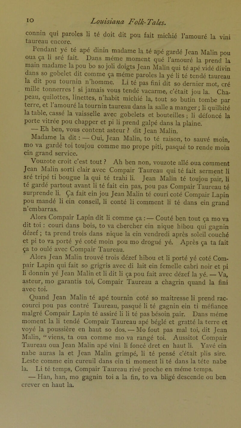 connin qui paroles li té doit dit pou fait micliié l’amouré la vini taureau encore. Pendant yé té apé dinin madame la té apé gardé Jean Malin pou oua ça h sré fait. Dans même moment qué l’amouré la prend la main madame la pou bo so joli doigts Jean Malin qui té apé vidé divin dans so gobelet dit comme ça même paroles la yé li té tendé taureau la dit pou tournin n’homme. Li té pas fini dit so dernier mot, cré mille tonnerres ! si jamais vous tendé vacarme, c’était jou la. Cha- peau, quilottes, linettes, n habit michié la, tout so butin tombe par terre, et l’amouré la tournin taureau dans la salle a manger ; li quilbité la table, cassé la vaisselle avec gobelets et bouteilles ; li défoncé la porte vitrée pou chapper et pi li prend galpé dans la plaine. — Eh ben, vous content asteur .? dit Jean Malin. Madame la dit ; — Oui, Jean Malin, to té raison, to sauvé moin, mo va gardé toi toujou comme mo prope piti, pasqué to rende moin ein grand service. Vouzote croit c est tout Ah ben non, vouzote allé oua comment Jean Malin sorti clair avec Compair Taureau qui té fait serment li sré tripé ti bougue la qui té trahi li. Jean Malin té toujou pair, li té gardé partout avant li té fait ein pas, pou pas Compair Taureau té surprende li. Ça fait ein jou Jean Malin té couri coté Compair Lapin pou mandé li ein conseil, li conté li comment li té dans ein grand n’embarras. Alors Compair Lapin dit li comme ça : — Coûté ben tout ça mo va dit toi : couri dans bois, to va chercher ein nique hibou qui gagnin dézef ; ta prend trois dans nique la ein vendredi après soleil couché et pi to va porté yé coté moin pou mo drogué yé. Après ça ta fait ça to oulé avec Compair Taureau. Alors Jean Malin trouvé trois dézef hibou et li porté yé coté Com- pair Lapin qui fait so grigris avec di lait ein femelle cabri noir et pi li donnin yé Jean Malin et li dit li ça pou fait avec dézef la yé. — Va, asteur, mo garantis toi, Compair Taureau a chagrin quand la fini avec toi. Quand Jean Malin té apé tournin coté so maitresse li prend rac- courci pou pas contré Taureau, pasqué li té gagnin ein ti méfiance malgré Compair Lapin té assiré li li té pas bésoin pair. Dans même moment la li tendé Compair Taureau apé béglé et gratté la terre et voyé la poussière en haut so dos. — Mo fout pas mal toi, dit Jean Malin, “viens, ta oua comme mo va rangé toi. Aussitôt Compair Taureau oua Jean Malin apé vini li foncé dret en haut li. Yavé ein nabe auras la et Jean Malin grimpé, li té pensé c’était plis sire. Leste comme ein cureuil dans ein ti moment li té dans la tête nabe la. Li té temps, Compair Taureau rivé proche en même temps. — Han, han, mo gagnin toi a la fin, to va bligé descende ou ben crever en haut la.