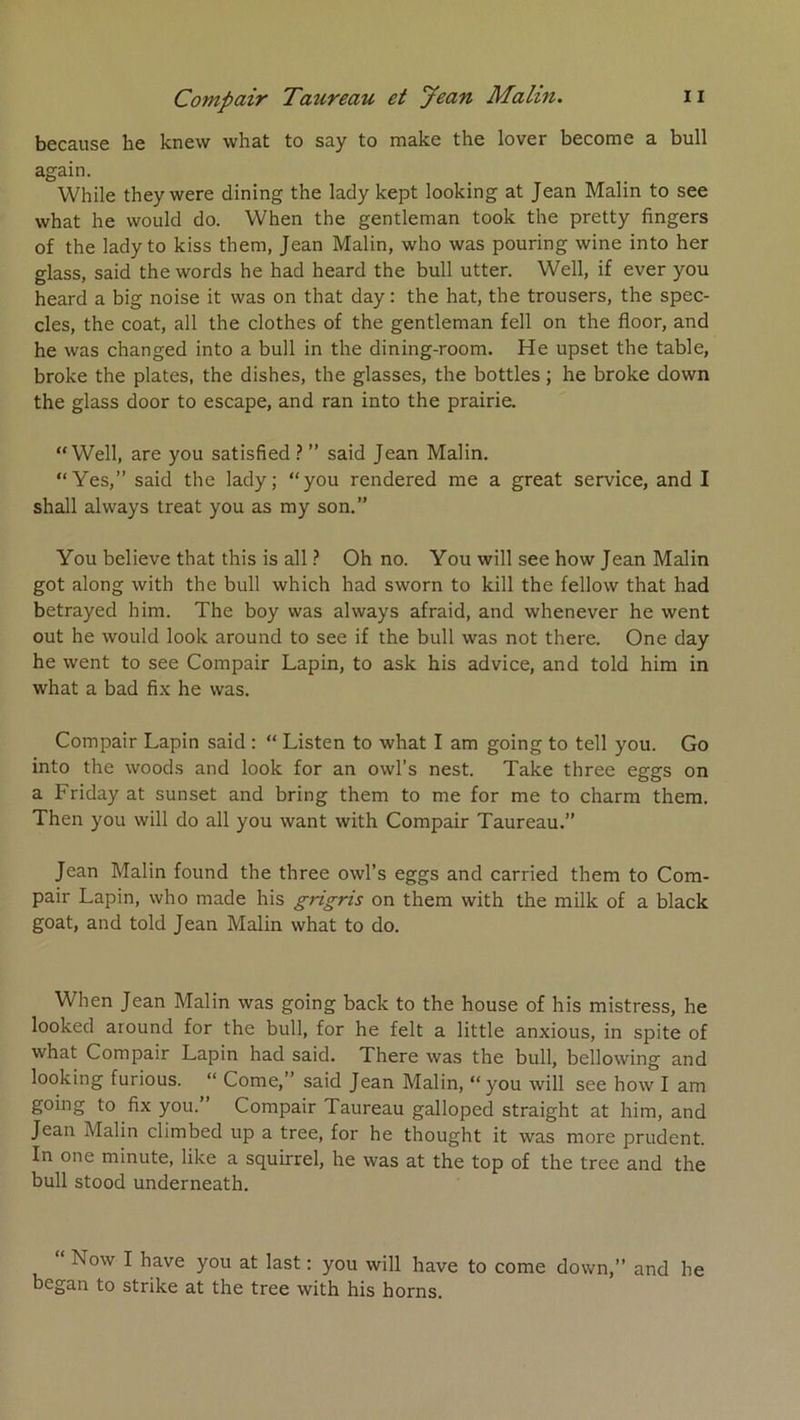 because he knew what to say to make the lover become a bull again. While they were dining the lady kept looking at Jean Malin to see what he vvould do. When the gentleman took the pretty Angers of the lady to kiss them, Jean Malin, who was pouring wine into her glass, said the words he had heard the bull utter. Well, if ever you heard a big noise it was on that day: the hat, the trousers, the spec- cles, the coat, ail the clothes of the gentleman fell on the floor, and he was changed into a bull in the dining-room. He upset the table, broke the plates, the dishes, the glasses, the bottles ; he broke down the glass door to escape, and ran into the prairie. “Well, are you satisfied ? ” said Jean Malin. “Yes,” said the lady; “you rendered me a great service, and I shall always treat you as my son.” You believe that this is ail ? Oh no. You will see how Jean Malin got along with the bull which had sworn to kill the fellow that had betrayed him. The boy was always afraid, and whenever he went out he would look around to see if the bull was not there. One day he went to see Compair Lapin, to ask his advice, and told him in what a bad fi.x he was. Compair Lapin said : “ Listen to what I am going to tell you. Go into the woods and look for an owl’s nest. Take three eggs on a Friday at sunset and bring them to me for me to charm thera. Then you will do ail you want with Compair Taureau.” Jean Malin found the three owl’s eggs and carried them to Com- pair Lapin, who made his grigris on them with the milk of a black goat, and told Jean Malin what to do. When Jean Malin was going back to the house of his mistress, he looked around for the bull, for he felt a little anxious, in spite of what Compair Lapin had said. There was the bull, bellowing and looking furious. “ Corne,” said Jean Malin, “ you will see how I am going to fix you.” Compair Taureau galloped straight at him, and Jean Malin climbed up a tree, for he thought it was more prudent. In one minute, like a squirrel, he was at the top of the tree and the bull stood underneath. Now I hâve you at last ; you will hâve to corne down,” and he began to strike at the tree with his horns.