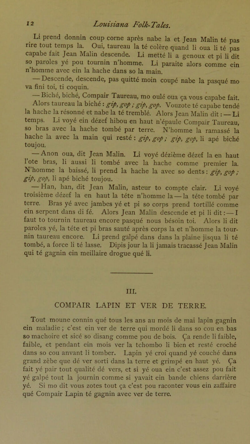 Li prend donnin coup corne après nabe la et Jean Malin té pas rire tout temps la. Oui, taureau la té colère quand li oua li té pas capabe fait Jean Malin descende. Li metté li a genoux et pi li dit so paroles yé pou tournin n’homme. Li paraite alors comme ein n’homme avec ein la hache dans so la main. Descende, descende, pas quitté moin coupé nabe la pasqué mo va fini toi, ti coquin. Biché, biche, Compair Taureau, mo oulé oua ça vous capabe fait. Alors taureau la biché : gip, gop ; gip, gop. Vouzote té capabe tendé la hache la résonné et nabe la té tremblé. Alors Jean Malin dit : — Li temps. Li voyé ein dézef hibou en haut n’épaule Compair Taureau, so bras avec la hache tombe par terre. N’homme la ramassé la hache la avec la main qui resté: gip, gop ; gip, gop, li apé biché toujou. Anon oua, dit Jean Malin. Li voyé dézième dézef la en haut 1 Ote bras, li aussi li tombé avec la hache comme premier la. N homme la baissé, li prend la hache la avec so dents : gip, gop ; gip, gop, li apé biché toujou. — Han, han, dit Jean Malin, asteur to compte clair. Li voyé troisième dézef la en haut la tête n’homme la — la tête tombé par terre. Bras yé avec jambes yé et pi so corps prend tortillé comme ein serpent dans di fé. Alors Jean Malin descende et pi li dit:—I faut to tournin taureau encore pasqué nous bésoin toi. Alors li dit paroles yé, la tête et pi bras sauté après corps la et n’homme la tour- nin taureau encore. Li prend galpé dans dans la plaine jisqua li té tombé, a force li té lasse. Dipis jour la li jamais tracassé Jean Malin qui té gagnin ein meillaire drogue qué li. III. COMPAIR LAPIN ET VER DE TERRE. Tout moune connin qué tous les ans au mois de mai lapin gagnin ein maladie ; c’est ein ver de terre qui mordé li dans so cou en bas so mâchoire et sicé so disang comme pou de bois. Ça rende li faible, faible, et pendant ein mois ver la tchombo li bien et resté croché dans so cou anvant li tomber. Lapin yé croi quand yé couché dans grand zèbe que dé ver sorti dans la terre et grimpé en haut yé. Ça fait yé pair tout qualité dé vers, et si yé oua ein c’est assez pou fait yé galpé tout la journin comme si yavait ein bande chiens darrière yé. Si mo dit vous zotes tout ça c’est pou raconter vous ein zaffaire qué Compair Lapin té gagnin avec ver de terre.