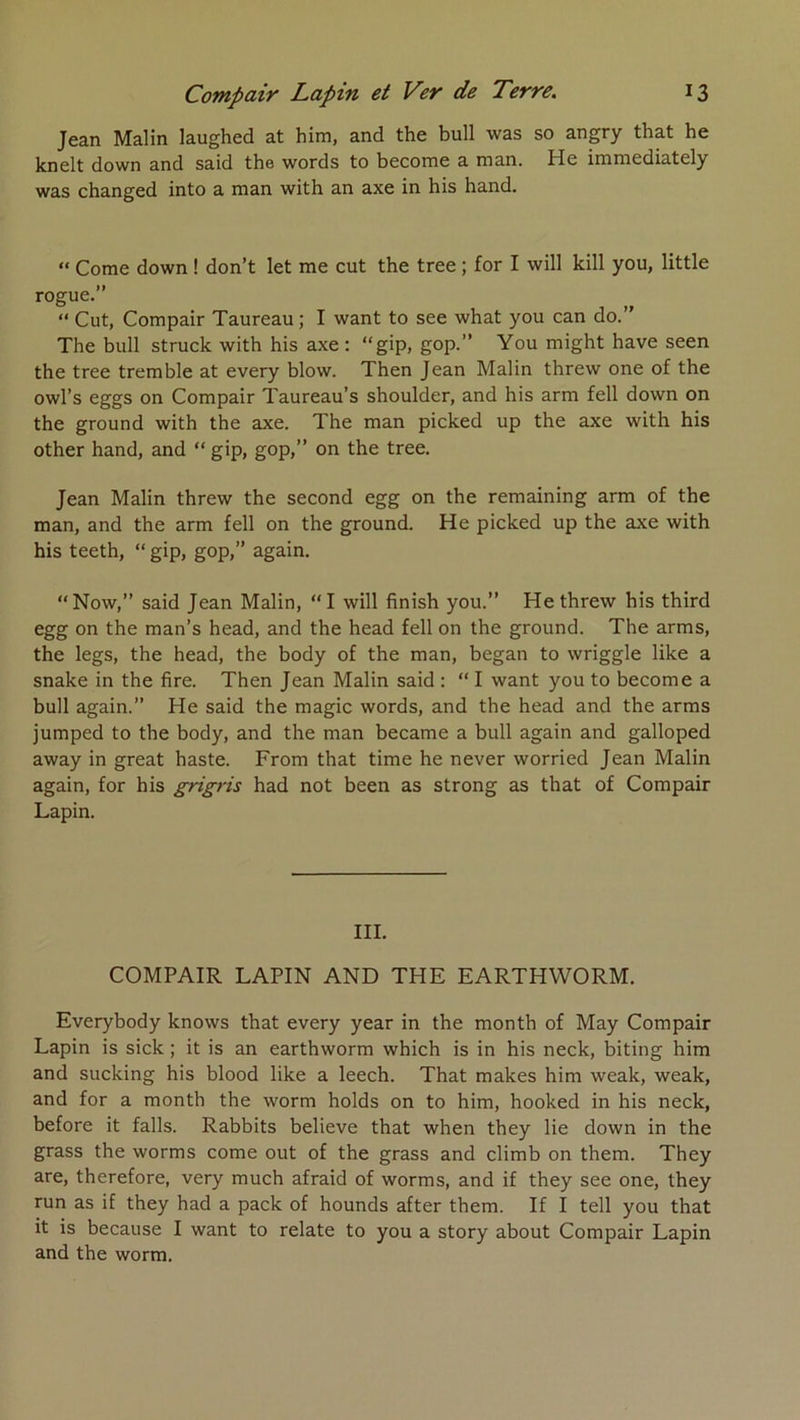 Jean Malin laughed at him, and the bull was so angry that he knelt down and said the words to become a man. He immediately was changed into a man with an axe in bis hand. “ Corne down ! don’t let me eut the tree ; for I will kill you, little rogue.” “ Cut, Compair Taureau; I want to see what you can do.” The bull struck with his axe: “gip, gop.” You might hâve seen the tree tremble at every blow. Then Jean Malin threw one of the owl’s eggs on Compair Taureau’s shoulder, and his arm fell down on the ground with the axe. The man picked up the axe with his other hand, and “ gip, gop,” on the tree. Jean Malin threw the second egg on the remaining arm of the man, and the arm fell on the ground. He picked up the axe with his teeth, “ gip, gop,” again. “Now,” said Jean Malin, “I will finish you.” He threw his third egg on the man’s head, and the head fell on the ground. The arms, the legs, the head, the body of the man, began to wriggle like a snake in the fire. Then Jean Malin said : “ I want you to become a bull again.” He said the magic words, and the head and the arms jumped to the body, and the man became a bull again and galloped away in great haste. From that time he never worried Jean Malin again, for his grigris had not been as strong as that of Compair Lapin. III. COMPAIR LAPIN AND THE EARTHWORM. Everybody knows that every year in the month of May Compair Lapin is sick ; it is an earthworm which is in his neck, biting him and sucking his blood like a leech. That makes him weak, weak, and for a month the worm holds on to him, hooked in his neck, before it falls. Rabbits believe that when they lie down in the grass the worms corne out of the grass and climb on them. They are, therefore, very much afraid of worms, and if they see one, they run as if they had a pack of hounds after them. If I tell you that it is because I want to relate to you a story about Compair Lapin and the worm.