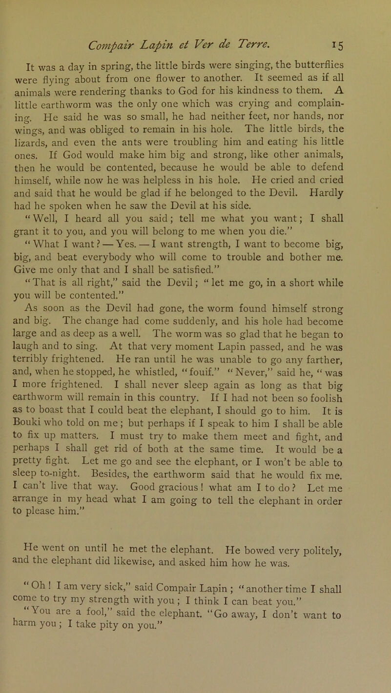 It was a day in spring, the little birds were singing, the butterflies wcr6 flying about from ono flowcr to anothcr. It sccniGd as if ail animais were rendering thanks to God for bis kindness to them, A little earthvvorm was the only one which was crying and complain- ino- He said he was so small, he had neither feet, nor hands, nor wings, and was obliged to remain in bis hole. The little birds, the lizards, and even the ants were troubling him and eating his little ones. If God would make him big and strong, like other animais, then he would be contented, because he would be able to defend himself, while now he was helpless in his hole. He cried and cried and said that he would be glad if he belonged to the Devil. Hardly had he spoken when he saw the Devil at his side. “ Well, I heard ail you said ; tell me what you want ; I shall grant it to you, and you will belong to me when you die.” “What I want? — Yes. — I want strength, I want to become big, big, and beat everybody who will corne to trouble and bother me. Give me only that and I shall be satisfied.” “That is ail right,” said the Devil; “ let me go, in a short while you will be contented.” As soon as the Devil had gone, the worm found himself strong and big. The change had corne suddenly, and his hole had become large and as deep as a well. The worm was so glad that he began to laugh and to sing. At that very moment Lapin passed, and he was terribly frightened. He ran until he was unable to go any farther, and, when hestopped, he whistled, “fouif.” “Never,” said he, “was I more frightened. I shall never sleep again as long as that big earthvvorm will remain in this country. If I had not been so foolish as to boast that I could beat the éléphant, I should go to him. It is Bouki who told on me ; but perhaps if I speak to him I shall be able to fix up matters. I must try to make them meet and fight, and perhaps I shall get rid of both at the same time. It would be a pretty fight. Let me go and see the éléphant, or I won’t be able to sleep to-night. Besides, the earthworm said that he would fix me. I can’t live that way. Good gracious ! what am I to do ? Let me arrange in my head what I am going to tell the éléphant in order to please him.” He went on until he met the éléphant. He bowed very politely, and the éléphant did likewise, and asked him how he was. Oh ! I am very sick,” said Compair Lapin ; “another time I shall corne to try my strength with you ; I think I can beat you.” You are a fool,” said the éléphant. “Go away, I don’t want to harm you ; I take pity on you.”