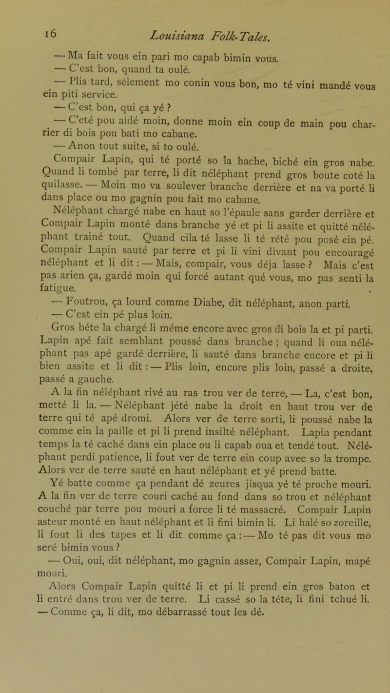 — Ma fait vous ein pari mo capab bimin vous. — C’est bon, quand ta oulé. _ I lis tard, sélement mo conin vous bon, mo té vini mandé vous ein piti service. — C’est bon, qui ça yé ? C été pou aidé moin, donne moin ein coup de main pou char- rier di bois pou bâti mo cabane. — Anon tout suite, si to oulé. Compair Lapin, qui té porté so la hache, biché ein gros nabe. Quand li tombé par terre, li dit néléphant prend gros boute coté la quilasse. Moin mo va soulever branche derrière et na va porté li dans place ou mo gagnin pou fait mo cabane. Néléphant chargé nabe en haut so l’épaule sans garder derrière et Compair Lapin monté dans branche yé et pi li assite et quitté nélé- phant traîné tout. Quand cila te lasse li té rété pou posé ein pé. Compair Lapin sauté par terre et pi li vini divant pou encouragé néléphant et li dit : — Mais, compair, vous déjà lasse .? Mais c’est pas arien ça, gardé moin qui forcé autant qué vous, mo pas senti la fatigue. — Foutrou, ça lourd comme Diabe, dit néléphant, anon parti. , — C’est ein pé plus loin. Gros béte la chargé li même encore avec gros di bois la et pi parti. Lapin apé fait semblant poussé dans branche ; quand li oua nélé- phant pas apé gardé derrière, li sauté dans branche encore et pi li bien assite et li dit: — Plis loin, encore plis loin, passé a droite, passé a gauche. A la fin néléphant rivé au ras trou ver de terre, — La, c’est bon, metté li la. — Néléphant jété nabe la droit en haut trou ver de terre qui té apé dromi. Alors ver de terre sorti, li poussé nabe la comme ein la paille et pi li prend insilté néléphant. Lapin pendant temps la té caché dans ein place ou li capab oua et tendé tout. Nélé- phant perdi patience, li fout ver de terre ein coup avec so la trompe. Alors ver de terre sauté en haut néléphant et yé prend batte. Yé batte comme ça pendant dé zeures jisqua yé té proche mouri. A la fin ver de terre couri caché au fond dans so trou et néléphant couché par terre pou mouri a force li té massacré. Compair Lapin asteur monté en haut néléphant et li fini bimin li. Li halé so zoreille, li fout li des tapes et li dit comme ça :—Mo té pas dit vous mo seré bimin vous ? — Oui, oui, dit néléphant, mo gagnin assez, Compair Lapin, mapé mouri. Alors Compair Lapin quitté li et pi li prend ein gros bâton et li entré dans trou ver de terre. Li cassé so la tête, li fini tchué li. — Comme ça, li dit, mo débarrassé tout les dé.