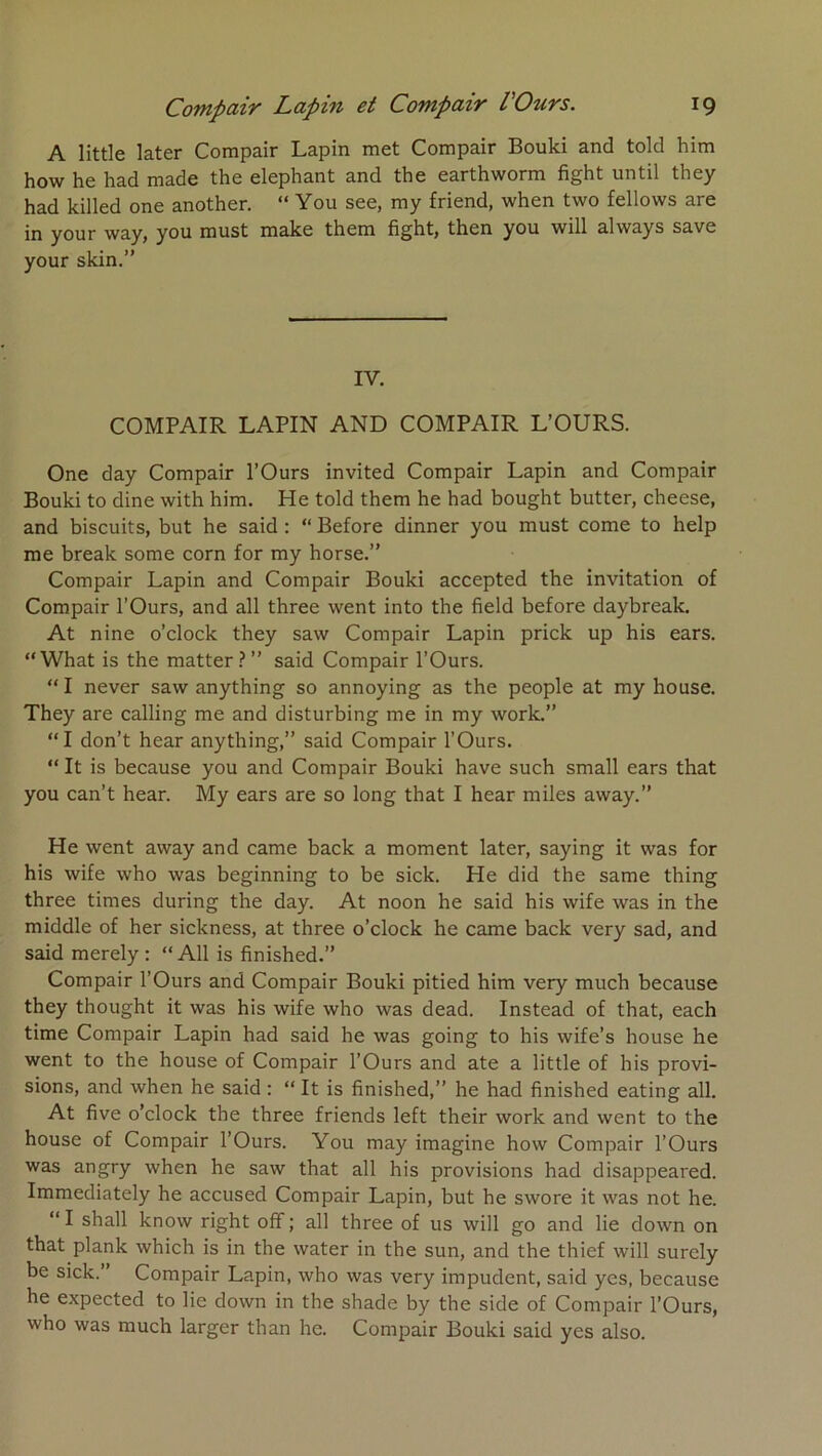 A little later Compair Lapin met Compair Bouki and told him how he had made the éléphant and the earthworm fight until they had killed one another. “ You see, my friend, when two fellows are in your way, you must make them fight, then you will always save your skin.” IV. COMPAIR LAPIN AND COMPAIR L’OURS. One day Compair l’Ours invited Compair Lapin and Compair Bouki to dine with him. He told them he had bought butter, cheese, and biscuits, but he said : “ Before dinner you must corne to help me break some corn for my horse.” Compair Lapin and Compair Bouki accepted the invitation of Compair l’Ours, and ail three went into the field before daybreak. At nine o’clock they saw Compair Lapin prick up his ears. “What is the matter.?” said Compair l’Ours. “ I never saw anything so annoying as the people at my house. They are calling me and disturbing me in my work.” “I don’t hear anything,” said Compair l’Ours. “ It is because you and Compair Bouki hâve such small ears that you can’t hear. My ears are so long that I hear miles away.” He went away and came back a moment later, saying it was for his wife who was beginning to be sick. He did the same thing three times during the day. At noon he said his wife was in the middle of her sickness, at three o’clock he came back very sad, and said merely: “AU is finished.” Compair l’Ours and Compair Bouki pitied him very much because they thought it was his wife who was dead. Instead of that, each time Compair Lapin had said he was going to his wife’s house he went to the house of Compair l’Ours and ate a little of his provi- sions, and when he said ; “ It is finished,” he had finished eating ail. At five o’clock the three friends left their work and went to the house of Compair l’Ours. You may imagine how Compair l’Ours was angry when he saw that ail his provisions had disappeared. Immediately he accused Compair Lapin, but he swore it was not he. “ I shall know right off ; ail three of us will go and lie down on that plank which is in the water in the sun, and the thief will surely be sick.” Compair Lapin, who was very impudent, said yes, because he expected to lie down in the shade by the side of Compair l’Ours, who was much larger than he. Compair Bouki said yes also.