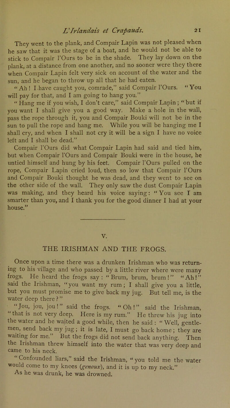 They went to the plank, and Compair Lapin was not pleased when he saw that it was the stage of a boat, and he would not be able to stick to Compair l’Ours to be in the shade. They lay down on the plank, at a distance from one another, and no sooner were they there when Compair Lapin felt very sick on account of the water and the sun, and he began to throw up ail that he had eaten. “Ah ! I have caught you, comrade,” said Compair l’Ours. “You will pay for that, and I am going to hang you.” “ Hang me if you wish, I don’t care,” said Compair Lapin ; “but if you want I shall give you a good way. Make a hole in the wall, pass the rope through it, you and Compair Bouki will not be in the sun to pull the rope and hang me. While you will be hanging me I shall cry, and when I shall not cry it will be a sign I hâve no voice left and I shall be dead.” Compair l’Ours did what Compair Lapin had said and tied him, but when Compair l’Ours and Compair Bouki were in the house, he untied himself and hung by his feet. Compair l’Ours pulled on the rope, Compair Lapin cried loud, then so low that Compair l’Ours and Compair Bouki thought he was dead, and they went to see on the other side of the wall. They only saw the dust Compair Lapin was making, and they heard his voice saying: “You see T am smarter than you, and I thank you for the good dinner I had at your house.” V. THE IRISHMAN AND THE FROGS. Once upon a time there was a drunken Irishman who was return- ing to his village and who passed by a little river where were many frogs. He heard the frogs say ; “ Brum, brum, brum ! ” “Ah!” said the Irishman, “you want my rum ; I shall give you a little, but you must promise me to give back my jug. But tell me, is the water deep there ? ” “Jou, jou, joui” said the frogs. “Oh!” said the Irishman, “ that is not very deep. Here is my rum.” He threw his jug into the water and he waited a good while, then he said : “ Well, gentle- men, send back my jug; it is late, I must go back home; they are waiting for me.” But the frogs did not send back anything. Then the Irishman threw himself into the water that was very deep and came to his neck. Confounded liars,” said the Irishman, “ you told me the water would corne to my knees (genoux), and it is up to my neck.” As he was drunk, he was drowned.