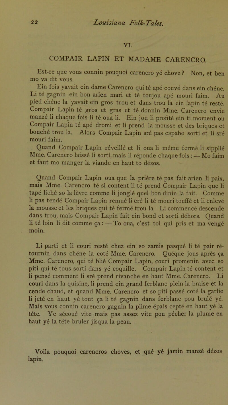 VI. COMPAIR LAPIN ET MADAME CARENCRO. Est-ce que vous connin pouquoi carencro yé chove ? Non, et ben mo va dit vous. Ein fois yavait ein dame Carencro qui té apé couvé dans ein chêne. Li té gagnin ein bon arien mari et té toujou apé mouri faim. Au pied chêne la yavait ein gros trou et dans trou la ein lapin té resté. Compair Lapin té gros et gras et té donnin Mme. Carencro envie manzé li chaque fois li té oua li. Ein jou li profité ein ti moment ou Compair Lapin té apé dromi et li prend la mousse et des briques et bouché trou la. Alors Compair Lapin sré pas capabe sorti et li sré mouri faim. Quand Compair Lapin réveillé et li oua li même fermé li sipplié Mme. Carencro laissé li sorti, mais li réponde chaque fois : — Mo faim et faut mo manger la viande en haut to dézos. Quand Compair Lapin oua que la prière té pas fait arien li paix, mais Mme. Carencro té si content li té prend Compair Lapin que li tapé liché so la lèvre comme li jonglé quel bon dinin la fait. Comme li pas tendé Compair Lapin remué li cré li té mouri touffé et li enlevé la mousse et les briques qui té fermé trou la. Li commencé descende dans trou, mais Compair Lapin fait ein bond et sorti déhors. Quand li té loin li dit comme ça : — To oua, c’est toi qui pris et ma vengé moin. Li parti et li couri resté chez ein so zamis pasqué li té pair ré- tournin dans chêne la coté Mme. Carencro. Quéque jous après ça Mme. Carencro, qui té blié Compair Lapin, couri promenin avec so piti qui té tous sorti dans yé coquille. Compair Lapin té content et li pensé comment li sré prend rivanche en haut Mme. Carencro. Li couri dans la quisine, li prend ein grand ferblanc plein la braise et la cende chaud, et quand Mme. Carencro et so piti passé coté la garlie li jeté en haut yé tout ça li té gagnin dans ferblanc pou brûlé yé. Mais vous connin carencro gagnin la plime épais cepté en haut yé la tête. Ye sécoué vite mais pas assez vite pou pécher la plume en haut yé la tête brûler jisqua la peau. Voila pouquoi carencros choves, et qué yé jamin manzé dézos lapin.