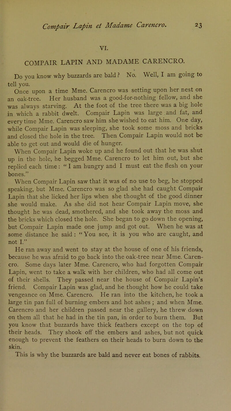 VI. COMPAIR LAPIN AND MADAME CARENCRO. * Do you know why buzzards are bald.? No. Well, I am going to tell you. Once upon a time Mme. Carencro was setting upon ber nest on an oak-tree. Her husband was a good-for-nothing fellow, and she was always starving. At the foot of the tree there was a big hole in which a rabbit dwelt. Compair Lapin was large and fat, and every time Mme. Carencro saw him sbewished to eat him. One day, while Compair Lapin was sleeping, she took some moss and bricks and closed the hole in the tree. Then Compair Lapin would not be able to get out and would die of hunger. When Compair Lapin woke up and he found out tbat he was shut up in the hole, he begged Mme. Carencro to let him out, but she replied each time : “ I am hungry and I must eat the flesh on your bones.” When Compair Lapin saw that it was of no use to beg, he stopped speaking, but Mme. Carencro was so glad she had caught Compair Lapin that she licked her lips when she thought of the good dinner she would make. As she did not hear Compair Lapin move, she thought he was dead, smothered, and she took away the moss and the bricks which closed the hole. She began to go down the opening, but Compair Lapin made one jump and got out. When he was at some distance he said : “You see, it is you who are caught, and not I.” He ran away and went to stay at the house of one of his friends, because he was afraid to go back into the oak-tree near Mme. Caren- cro. Some days later Mme. Carencro, who had forgotten Compair Lapin, went to take a walk with her children, who had ail corne out of their shells. They passed near the house of Compair Lapin’s friend. Compair Lapin was glad, and he thought how he could take vengeance on Mme. Carencro. He ran into the kitchen, he took a large tin pan full of burning embers and hot ashes ; and when Mme. Carencro and her children passed near the gallery, he threw down on them ail that he had in the tin pan, in order to burn them. But you know that buzzards hâve thick feathers except on the top of their heads. They shook off the embers and ashes, but not quick enough to prevent the feathers on their heads to burn down to the skin. This is why the buzzards are bald and never eat bones of rabbits.