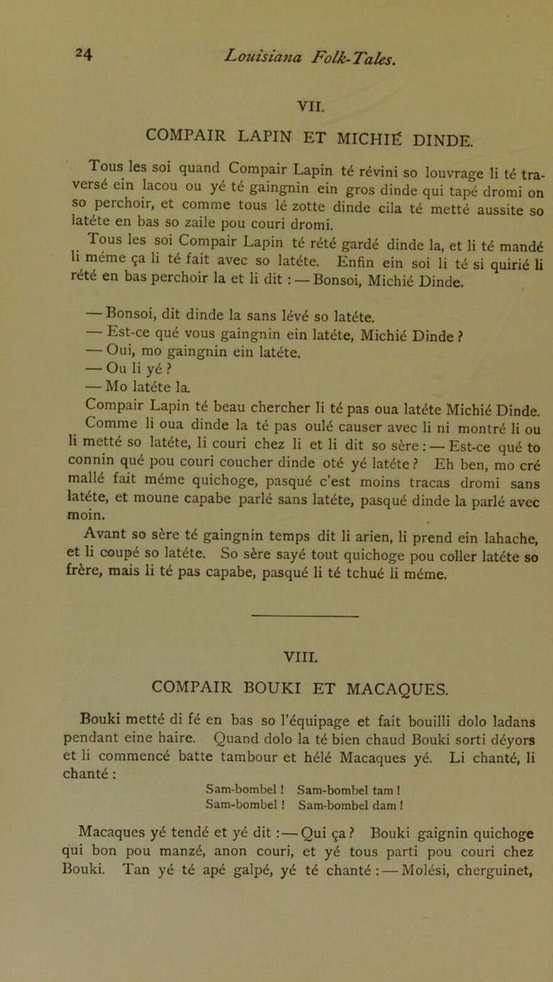 VII. COMPAIR LAPIN ET MICHIÉ DINDE. Tous les soi quand Compair Lapin té révini so louvrage li té tra- versé ein lacou ou yé té gaingnin ein gros dinde qui tapé drorai on so perchoir, et comme tous lé zotte dinde cila té metté aussite so latéte en bas so zaile pou couri dromi. Tous les soi Compair Lapin té rété gardé dinde la, et li té mandé h même ça li té fait avec so latéte. Enfin ein soi li té si quirié li rété en bas perchoir la et li dit : —Bonsoi, Michié Dinde. Bonsoi, dit dinde la sans lévé so latéte. — Est-ce qué vous gaingnin ein latéte, Michié Dinde ? — Oui, mo gaingnin ein latéte. — Ou li yé — Mo latéte la. Compair Lapin té beau chercher li té pas oua latéte Michié Dinde. Comme li oua dinde la té pas oulé causer avec li ni montré li ou li metté so latéte, li couri chez li et li dit so sère : — Est-ce qué to connin qué pou couri coucher dinde oté yé latéte} Eh ben, mo cré mallé fait même quichoge, pasqué c’est moins tracas dromi sans latéte, et moune capabe parlé sans latéte, pasqué dinde la parlé avec moin. Avant so sère té gaingnin temps dit li arien, li prend ein lahache, et li coupé so latéte. So sère sayé tout quichoge pou coller latéte so frère, mais li té pas capabe, pasqué li té tchué li même. VIII. COMPAIR BOUKI ET MACAQUES. Bouki metté di fé en bas so l’équipage et fait bouilli dolo ladans pendant eine haire. Quand dolo la té bien chaud Bouki sorti déyors et li commencé batte tambour et hélé Macaques yé. Li chanté, li chanté : Sam-bombel ! Sam-bombel tam ! Sam-bombel ! Sam-bombel dam ! Macaques yé tendé et yé dit : — Qui ça.? Bouki gaignin quichoge qui bon pou manzé, anon couri, et yé tous parti pou couri chez Bouki. Tan yé té apé galpé, yé té chanté: — Molési, cherguinet,