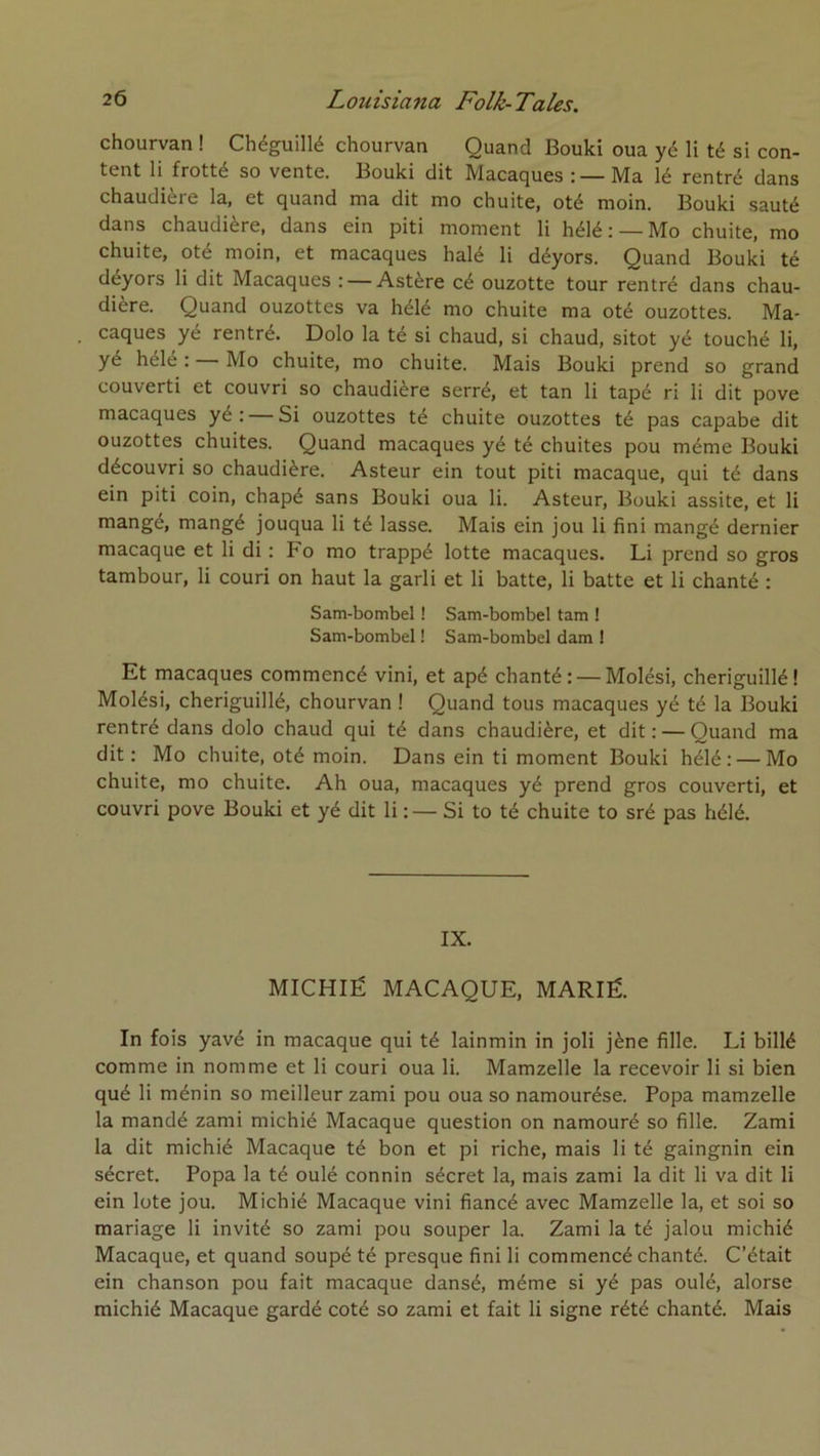 chourvan ! Chéguillé chourvan Quand Bouki oua yé li té si con- tent li frotté so vente. Bouki dit Macaques : —Ma lé rentré dans chaudière la, et quand ma dit mo chuite, oté moin. Bouki sauté dans chaudière, dans ein piti moment li hélé: —Mo chuite, mo chuite, Oté moin, et macaques halé li déyors. Quand Bouki té déyors li dit Macaques : — Astère cé ouzotte tour rentré dans chau- dière. Quand ouzottes va hélé mo chuite ma oté ouzottes. Ma- caques yé rentré. Dolo la té si chaud, si chaud, sitôt yé touché li, yé héle : Mo chuite, mo chuite. Mais Bouki prend so grand couverti et couvri so chaudière serré, et tan li tapé ri li dit pove macaques ye : — Si ouzottes té chuite ouzottes té pas capabe dit ouzottes chuites. Quand macaques yé té chuites pou même Bouki découvri so chaudière. Asteur ein tout piti macaque, qui té dans ein piti coin, chapé sans Bouki oua li. Asteur, Bouki assite, et li mangé, mangé jouqua li té lasse. Mais ein jou li fini mangé dernier macaque et li di : Fo mo trappé lotte macaques. Li prend so gros tambour, li couri on haut la garli et li batte, li batte et li chanté : Sam-bombel ! Sam-bombel tam ! Sam-bombel ! Sam-bombel dam ! Et macaques commencé vini, et apé chanté: — Molési, cheriguillé! Molési, cheriguillé, chourvan ! Quand tous macaques yé té la Bouki rentré dans dolo chaud qui té dans chaudière, et dit: — Quand ma dit: Mo chuite, oté moin. Dans ein ti moment Bouki hélé: — Mo chuite, mo chuite. Ah oua, macaques yé prend gros couverti, et couvri pove Bouki et yé dit li : — Si to té chuite to sré pas hélé. IX. MICHIË MACAQUE, MARIÉ. In fois yavé in macaque qui té lainmin in joli jène fille. Li billé comme in nomme et li couri oua li. Mamzelle la recevoir li si bien qué li ménin so meilleur zami pou oua so namourése. Popa mamzelle la mandé zami michié Macaque question on namouré so fille. Zami la dit michié Macaque té bon et pi riche, mais li té gaingnin ein sécret. Popa la té oulé connin sécret la, mais zami la dit li va dit li ein lüte jou. Michié Macaque vini fiancé avec Mamzelle la, et soi so mariage li invité so zami pou souper la. Zami la té jalon michié Macaque, et quand soupé té presque fini li commencé chanté. C’était ein chanson pou fait macaque dansé, même si yé pas oulé, alorse michié Macaque gardé coté so zami et fait li signe rété chanté. Mais